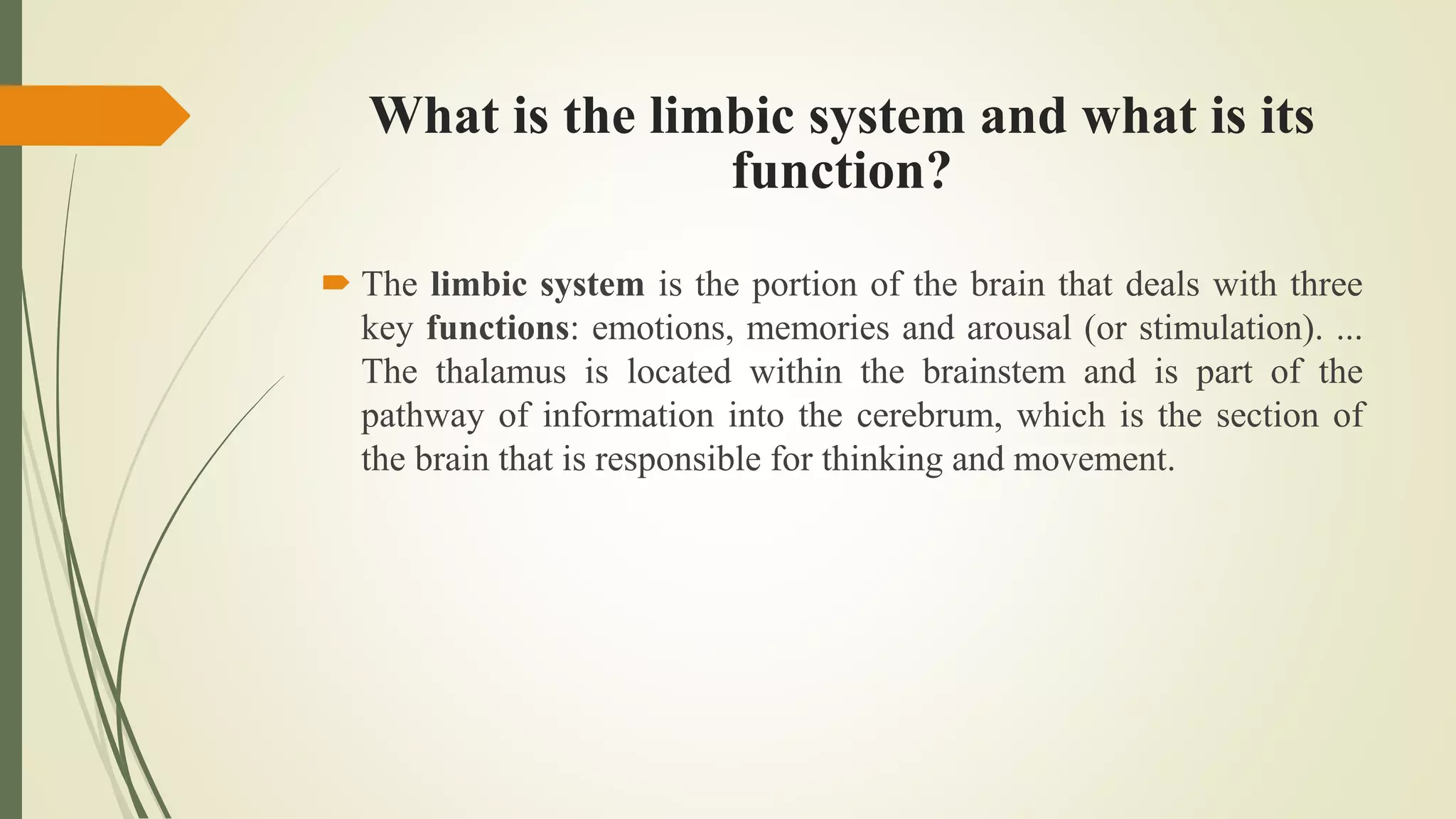 What is the limbic system and what is its
function?
 The limbic system is the portion of the brain that deals with three
key functions: emotions, memories and arousal (or stimulation). ...
The thalamus is located within the brainstem and is part of the
pathway of information into the cerebrum, which is the section of
the brain that is responsible for thinking and movement.
 