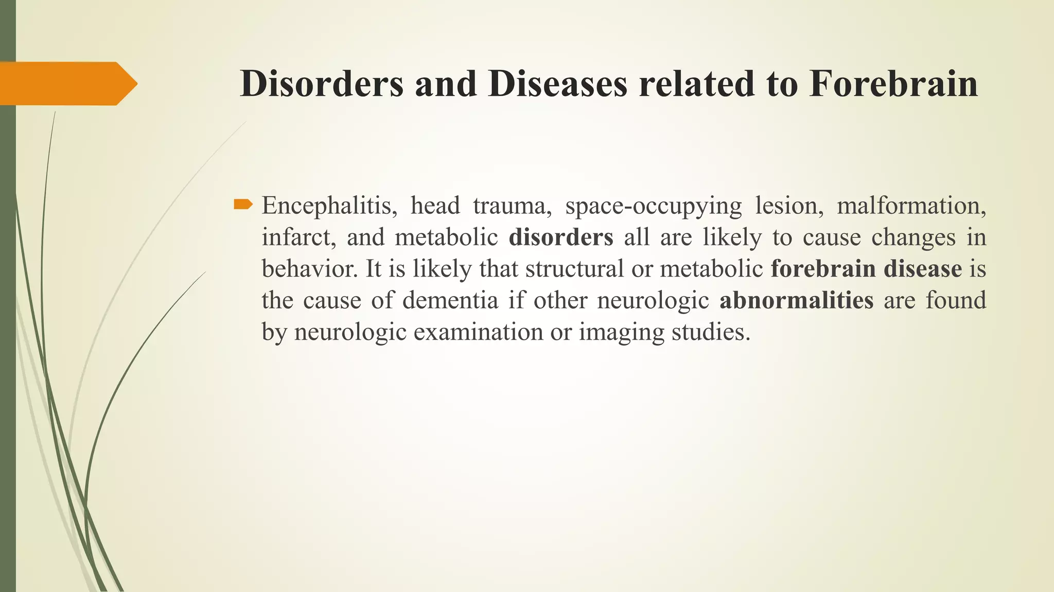 Disorders and Diseases related to Forebrain
 Encephalitis, head trauma, space-occupying lesion, malformation,
infarct, and metabolic disorders all are likely to cause changes in
behavior. It is likely that structural or metabolic forebrain disease is
the cause of dementia if other neurologic abnormalities are found
by neurologic examination or imaging studies.
 