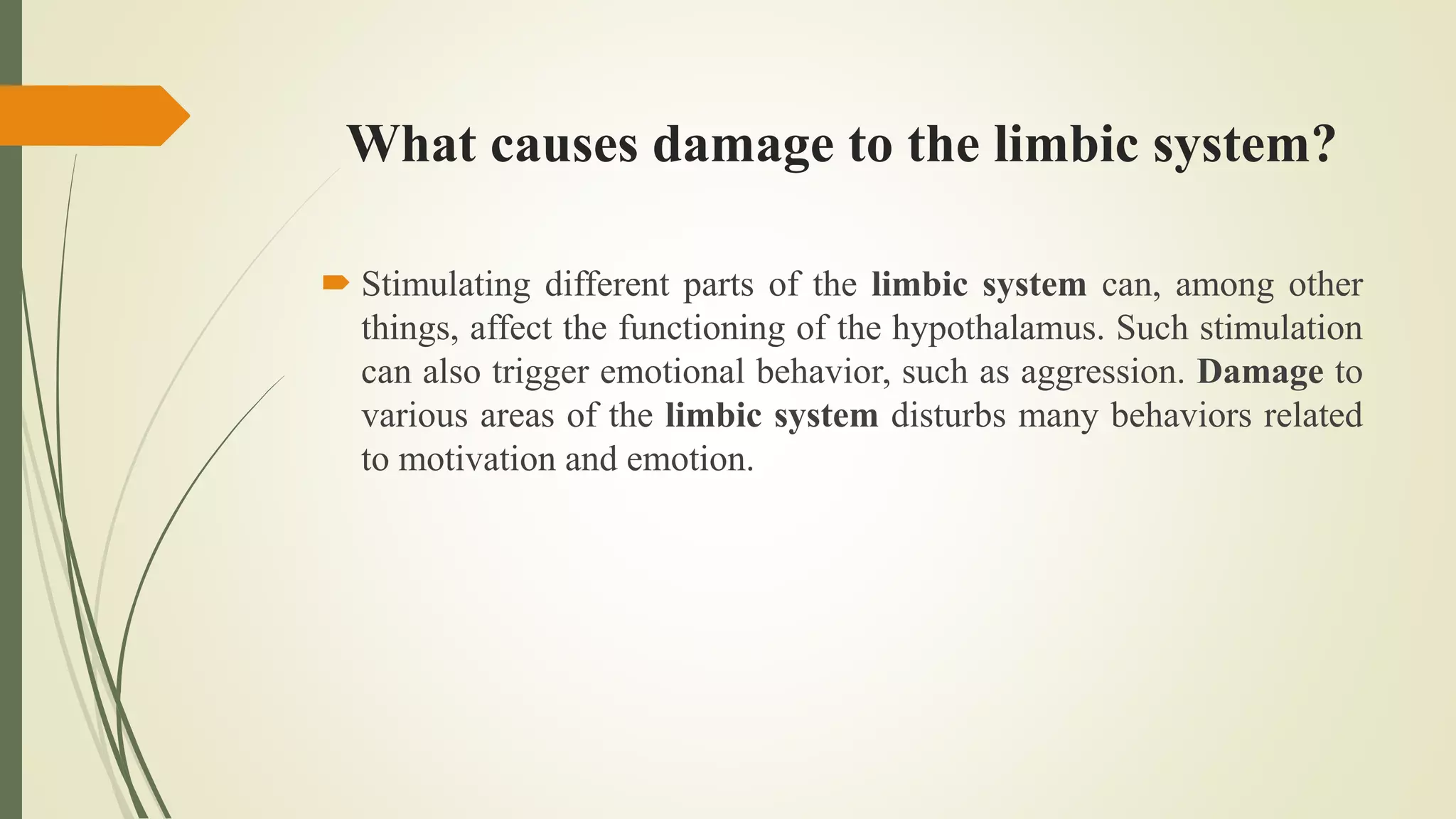What causes damage to the limbic system?
 Stimulating different parts of the limbic system can, among other
things, affect the functioning of the hypothalamus. Such stimulation
can also trigger emotional behavior, such as aggression. Damage to
various areas of the limbic system disturbs many behaviors related
to motivation and emotion.
 