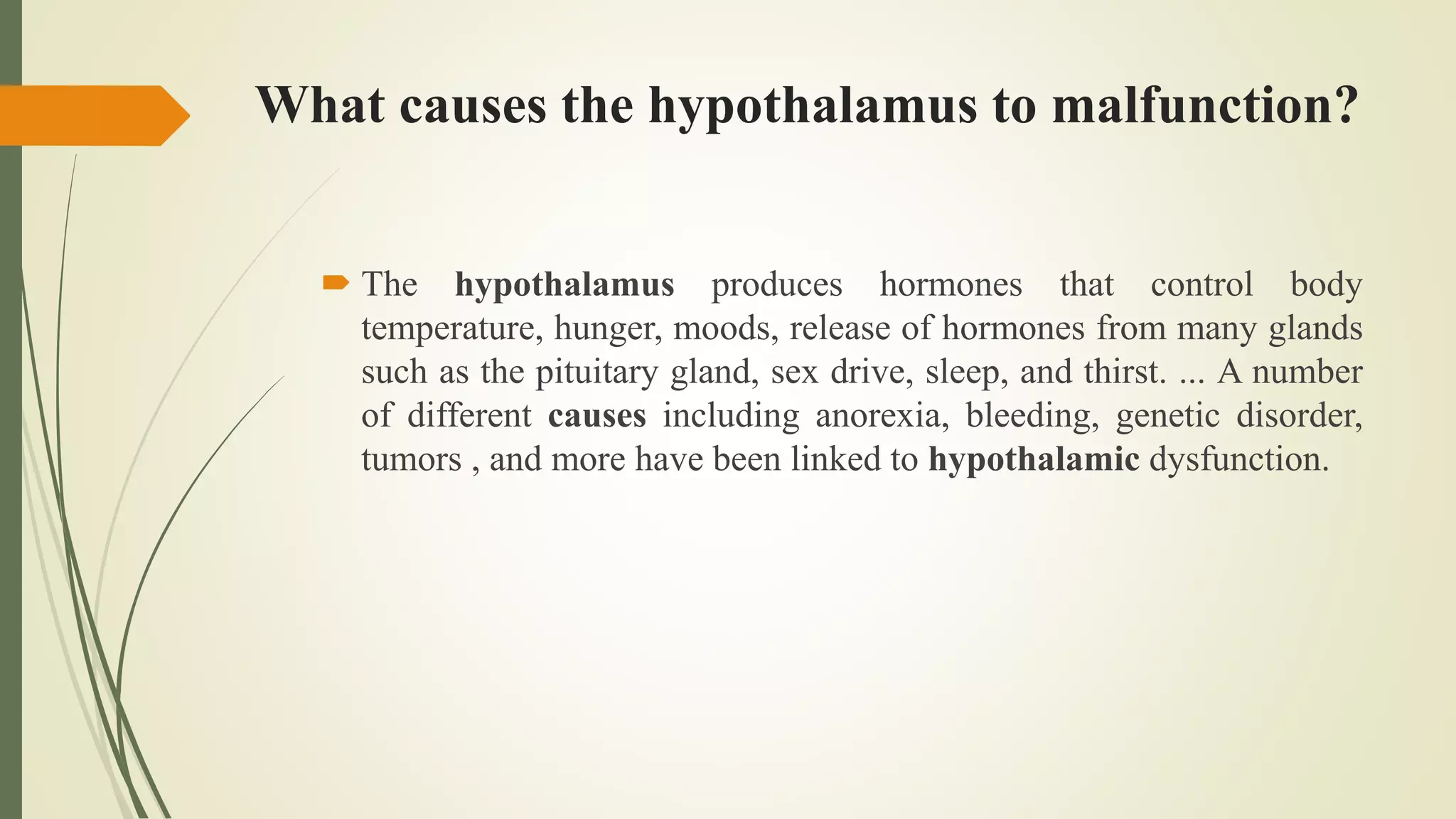What causes the hypothalamus to malfunction?
 The hypothalamus produces hormones that control body
temperature, hunger, moods, release of hormones from many glands
such as the pituitary gland, sex drive, sleep, and thirst. ... A number
of different causes including anorexia, bleeding, genetic disorder,
tumors , and more have been linked to hypothalamic dysfunction.
 