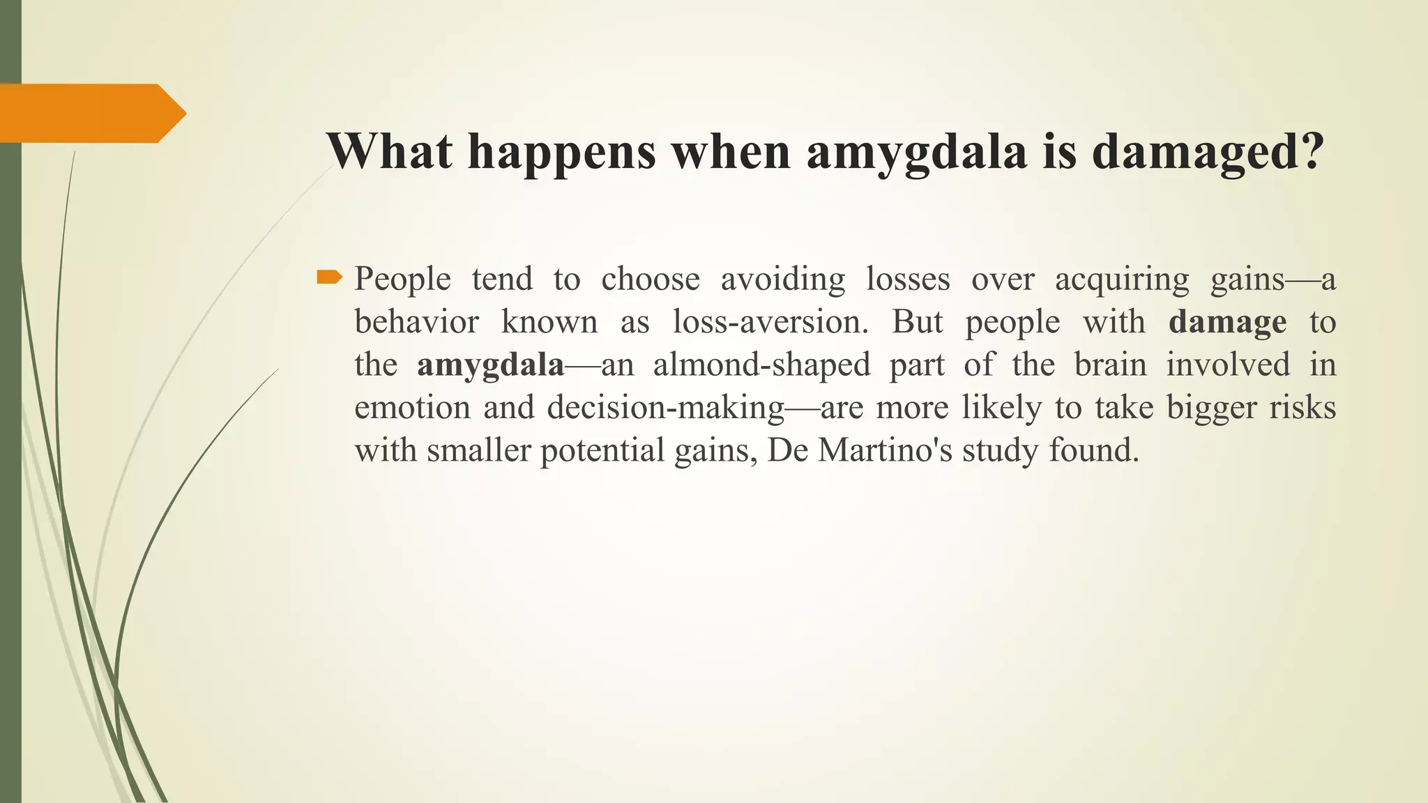 What happens when amygdala is damaged?
 People tend to choose avoiding losses over acquiring gains—a
behavior known as loss-aversion. But people with damage to
the amygdala—an almond-shaped part of the brain involved in
emotion and decision-making—are more likely to take bigger risks
with smaller potential gains, De Martino's study found.
 