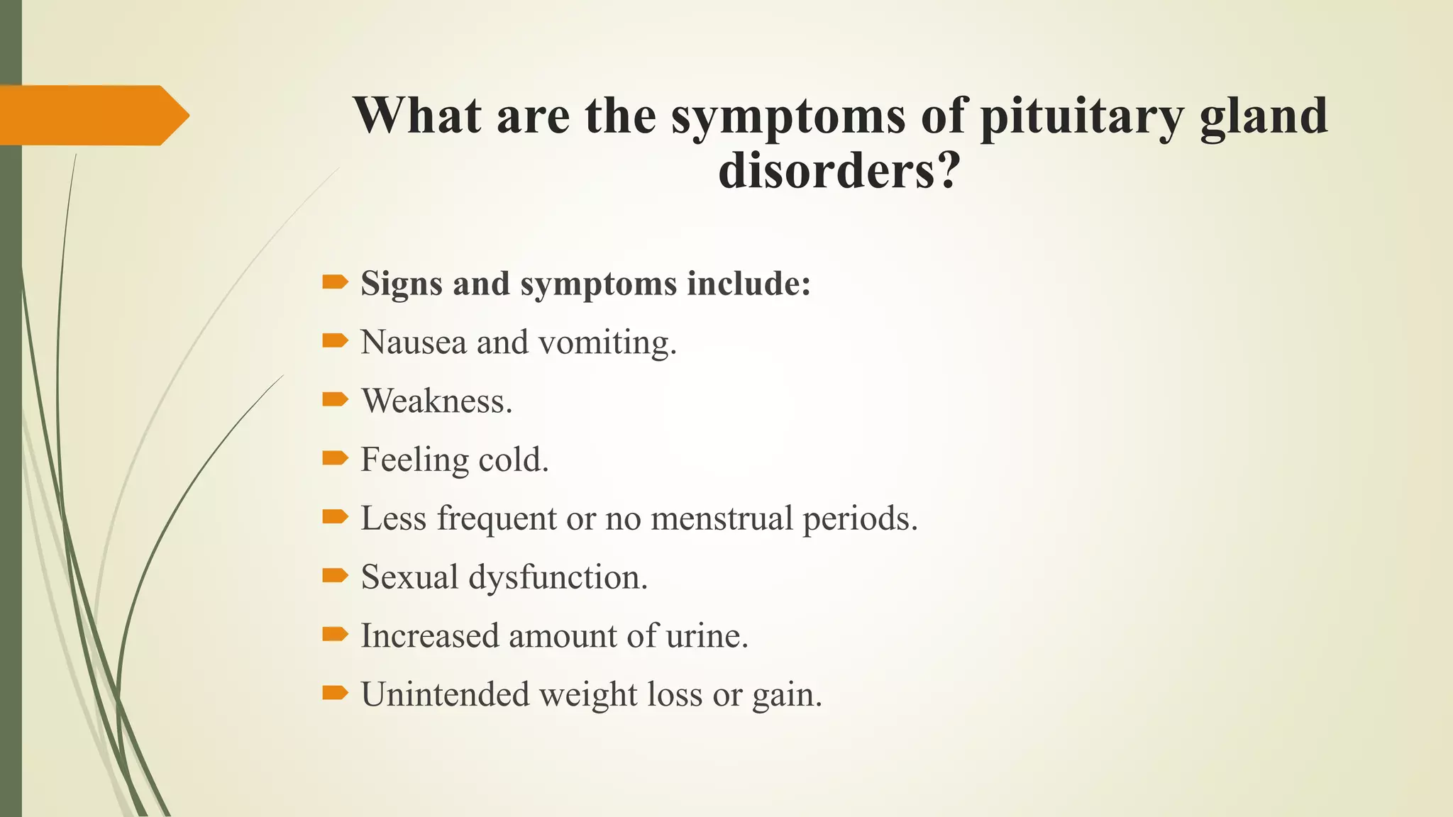 What are the symptoms of pituitary gland
disorders?
 Signs and symptoms include:
 Nausea and vomiting.
 Weakness.
 Feeling cold.
 Less frequent or no menstrual periods.
 Sexual dysfunction.
 Increased amount of urine.
 Unintended weight loss or gain.
 