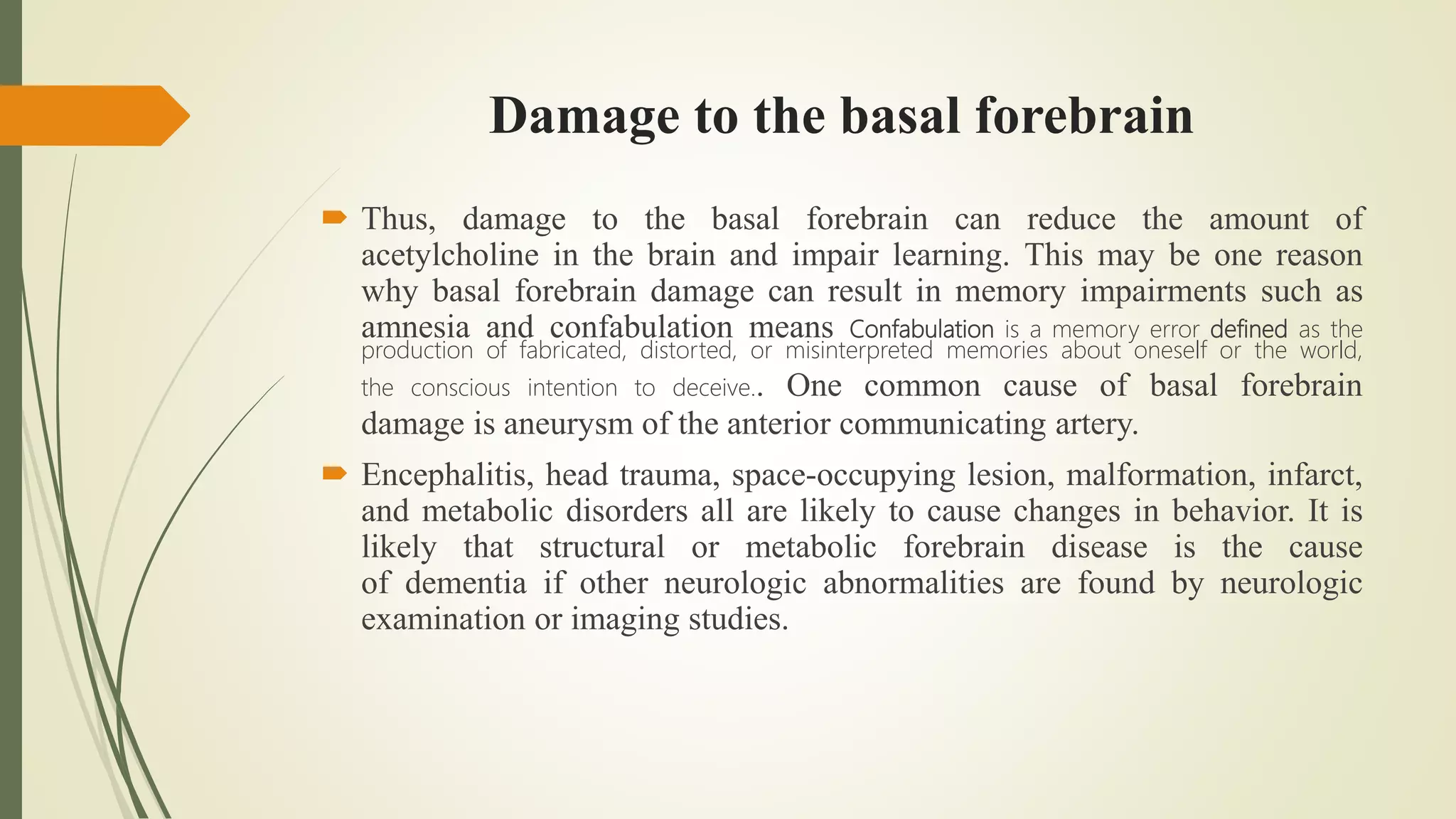 Damage to the basal forebrain
 Thus, damage to the basal forebrain can reduce the amount of
acetylcholine in the brain and impair learning. This may be one reason
why basal forebrain damage can result in memory impairments such as
amnesia and confabulation means Confabulation is a memory error defined as the
production of fabricated, distorted, or misinterpreted memories about oneself or the world,
the conscious intention to deceive.. One common cause of basal forebrain
damage is aneurysm of the anterior communicating artery.
 Encephalitis, head trauma, space-occupying lesion, malformation, infarct,
and metabolic disorders all are likely to cause changes in behavior. It is
likely that structural or metabolic forebrain disease is the cause
of dementia if other neurologic abnormalities are found by neurologic
examination or imaging studies.
 