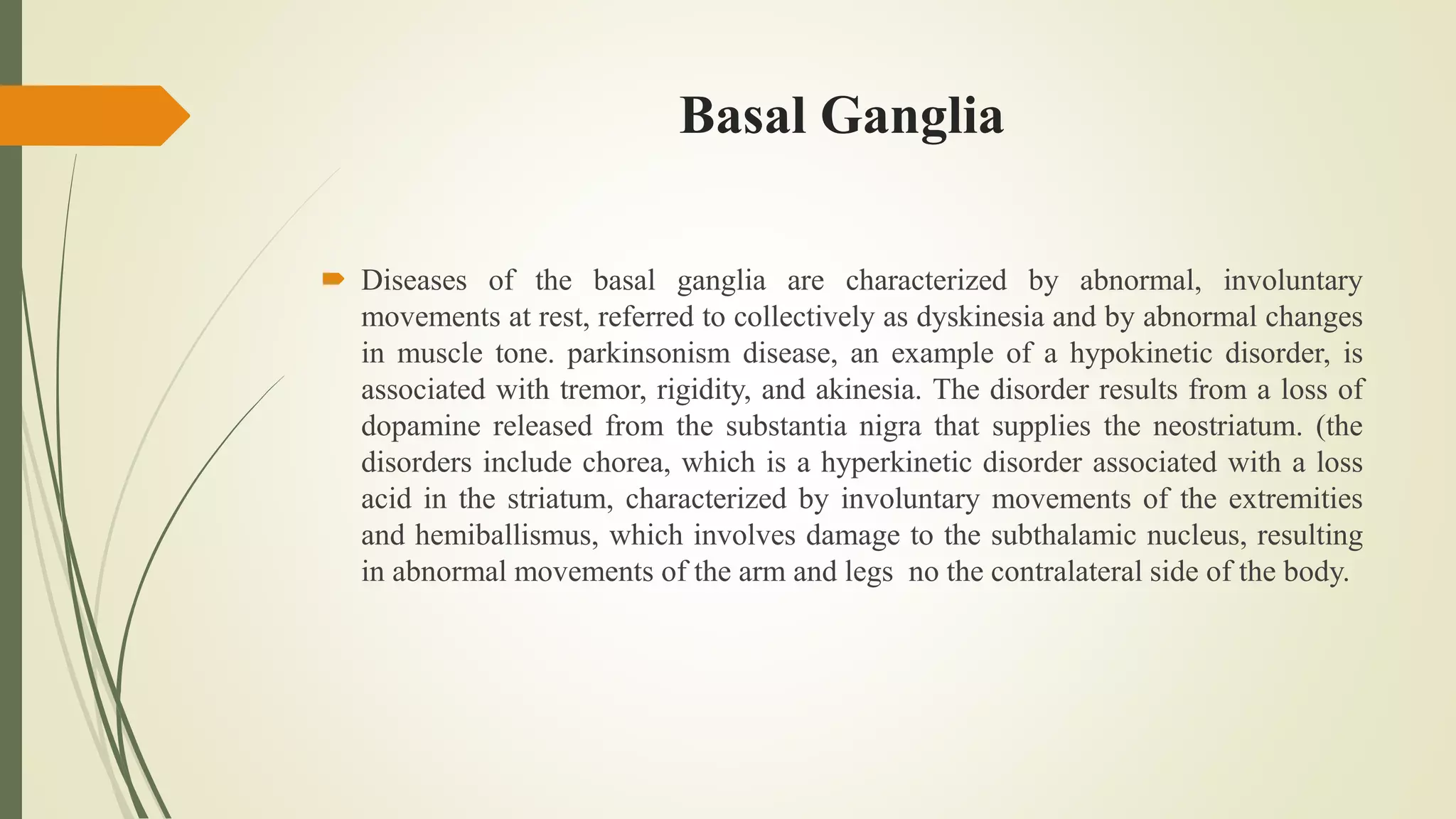 Basal Ganglia
 Diseases of the basal ganglia are characterized by abnormal, involuntary
movements at rest, referred to collectively as dyskinesia and by abnormal changes
in muscle tone. parkinsonism disease, an example of a hypokinetic disorder, is
associated with tremor, rigidity, and akinesia. The disorder results from a loss of
dopamine released from the substantia nigra that supplies the neostriatum. (the
disorders include chorea, which is a hyperkinetic disorder associated with a loss
acid in the striatum, characterized by involuntary movements of the extremities
and hemiballismus, which involves damage to the subthalamic nucleus, resulting
in abnormal movements of the arm and legs no the contralateral side of the body.
 