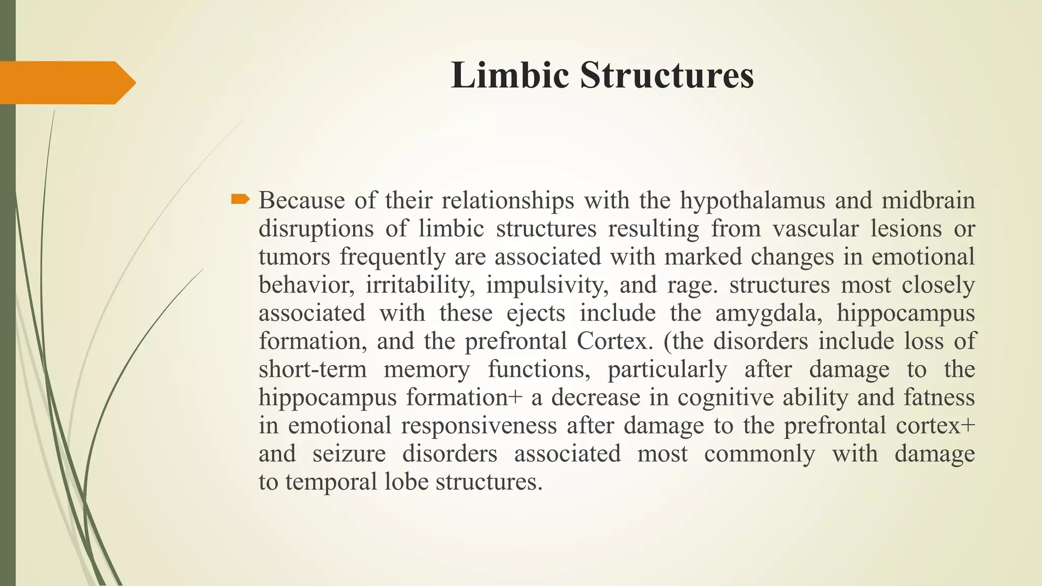 Limbic Structures
 Because of their relationships with the hypothalamus and midbrain
disruptions of limbic structures resulting from vascular lesions or
tumors frequently are associated with marked changes in emotional
behavior, irritability, impulsivity, and rage. structures most closely
associated with these ejects include the amygdala, hippocampus
formation, and the prefrontal Cortex. (the disorders include loss of
short-term memory functions, particularly after damage to the
hippocampus formation+ a decrease in cognitive ability and fatness
in emotional responsiveness after damage to the prefrontal cortex+
and seizure disorders associated most commonly with damage
to temporal lobe structures.
 