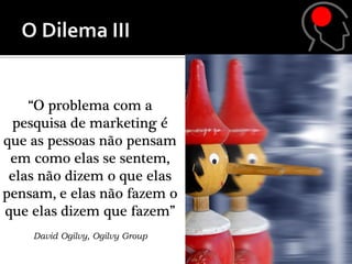 “O problema com a
  pesquisa de marketing é
que as pessoas não pensam
 em como elas se sentem,
 elas não dizem o que elas
pensam, e elas não fazem o
que elas dizem que fazem”
    David Ogilvy, Ogilvy Group
 