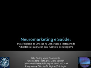 Psicofisiologia da Emoção na Elaboração e Testagem de
 Advertências Sanitárias para Controle do Tabagismo



             Billy Edving Muniz Nascimento
         Orientadora: Profa. Dra. Eliane Volchan
      Laboratório de Neurobiologia II – IBCCF – UFRJ
       Programa de Ciências Biológicas (Fisiologia)
 