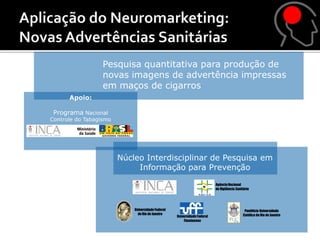 Pesquisa quantitativa para produção de
                  novas imagens de advertência impressas
                  em maços de cigarros
      Apoio:

 Programa Nacional
Controle do Tabagismo




                        Núcleo Interdisciplinar de Pesquisa em
                             Informação para Prevenção
                                                                          Agência Nacional
                                                                          de Vigilância Sanitária




                            Universidade Federal                                             Pontifícia Universidade
                              do Rio de Janeiro                                             Católica do Rio de Janeiro
                                                   Universidade Federal
                                                       Fluminense
 