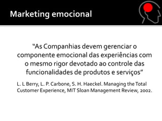 “As Companhias devem gerenciar o
componente emocional das experiências com
  o mesmo rigor devotado ao controle das
  funcionalidades de produtos e serviços”
L. L Berry, L. P. Carbone, S. H. Haeckel. Managing the Total
Customer Experience, MIT Sloan Management Review, 2002.
 