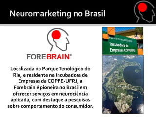 Localizada no Parque Tenológico do
  Rio, e residente na Incubadora de
     Empresas da COPPE-UFRJ, a
  Forebrain é pioneira no Brasil em
  oferecer serviços em neurociência
 aplicada, com destaque a pesquisas
sobre comportamento do consumidor.
 