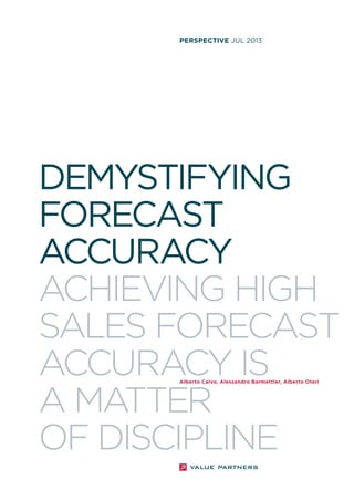 perspective JUL 2013

DEMYSTIFYING
FORECAST
ACCURACY
ACHIEVING HIGH
SALES FORECAST
ACCURACY IS
A MATTER
OF DISCIPLINE
Alberto Calvo, Alessandro Barmettler, Alberto Oteri

 