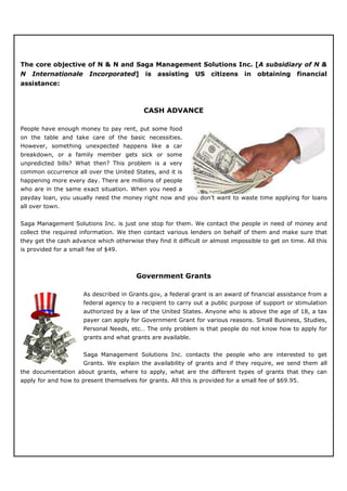 The core objective of N & N and Saga Management Solutions Inc. [A subsidiary of N &
N   Internationale      Incorporated]       is   assisting    US    citizens    in   obtaining     financial
assistance:



                                            CASH ADVANCE

People have enough money to pay rent, put some food
on the table and take care of the basic necessities.
However, something unexpected happens like a car
breakdown, or a family member gets sick or some
unpredicted bills? What then? This problem is a very
common occurrence all over the United States, and it is
happening more every day. There are millions of people
who are in the same exact situation. When you need a
payday loan, you usually need the money right now and you don’t want to waste time applying for loans
all over town.


Saga Management Solutions Inc. is just one stop for them. We contact the people in need of money and
collect the required information. We then contact various lenders on behalf of them and make sure that
they get the cash advance which otherwise they find it difficult or almost impossible to get on time. All this
is provided for a small fee of $49.



                                         Government Grants

                      As described in Grants.gov, a federal grant is an award of financial assistance from a
                      federal agency to a recipient to carry out a public purpose of support or stimulation
                      authorized by a law of the United States. Anyone who is above the age of 18, a tax
                      payer can apply for Government Grant for various reasons. Small Business, Studies,
                      Personal Needs, etc… The only problem is that people do not know how to apply for
                      grants and what grants are available.


                      Saga Management Solutions Inc. contacts the people who are interested to get
                      Grants. We explain the availability of grants and if they require, we send them all
the documentation about grants, where to apply, what are the different types of grants that they can
apply for and how to present themselves for grants. All this is provided for a small fee of $69.95.
 