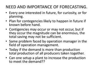 NEED AND IMPORTANCE OF FORECASTING.
• Every one interested in future, for curiosity, or for
planning.
• Plan for contegencies likely to happen in future if
known before hand.
• Contigencies may occur or may not occur, but if
they occur the magnitude can be enormous, the
total saving may not be sufficient.
• Same problem faced by operation manager in the
field of operation management.
• Today if the demand is more than production
total production of all producers taken together.
• Can one setup a plant to increase the production
to meet the demand??

 