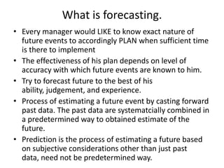 What is forecasting.
• Every manager would LIKE to know exact nature of
future events to accordingly PLAN when sufficient time
is there to implement
• The effectiveness of his plan depends on level of
accuracy with which future events are known to him.
• Try to forecast future to the best of his
ability, judgement, and experience.
• Process of estimating a future event by casting forward
past data. The past data are systematcially combined in
a predetermined way to obtained estimate of the
future.
• Prediction is the process of estimating a future based
on subjective considerations other than just past
data, need not be predetermined way.

 