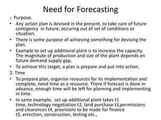 Need for Forecasting
Purpose.
• Any action plan is devised in the present, to take care of future
contigency in future, occuring out of set of conditions or
situation.
• There is some purpose of achieving something for devising the
plan.
• Example to set up additional plant is to increase the capacity.
The magnitute of production and size of the plant depends on
future demand supply gap.
• To achieve this target, a plan is prepare and put into action.
2. Time
• To prepare plan, organise resources for its implementation and
complete, need time as a resource. There if forecast is done in
advance, enough time will be left for planning and implementing
in time.
• In same example, set up additional plant takes t1
time, technology negotiation t2, land purchase t3,permissions
and clearances t4, provisions to be made for finance
t5, errection, construction, testing etc.,
1.

 