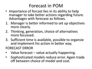 Forecast in POM
• Importance of forcast lies in its ability to help
manager to take better actions regarding future.
Advantages with forecase as follows.
1. Manager is better informed to set up objectives
more clearly.
2. Thinking, generation, choice of alternatives
more focussed.
3. Sufficient time is available, possible to organsie
and implement his action in better way.
FORECAST ERROR
• Value forecast – value actually happening.
• Sophosticated models reduce error. Again trade
off between choice of model and cost.

 