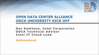 OPEN DATA CENTER ALLIANCE
ODCA UNIVERSITY KICK OFF
D a s K a m h o u t , I n t e l C o r p o r a t i o n
O D C A T e c h n i c a l A d v i s o r
I n t e l I T C l o u d L e a d
@ d k a m h o u t
 