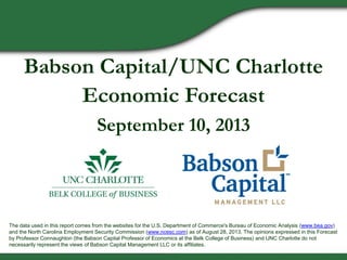 Babson Capital/UNC Charlotte
Economic Forecast
September 10, 2013
The data used in this report comes from the websites for the U.S. Department of Commerce's Bureau of Economic Analysis (www.bea.gov)
and the North Carolina Employment Security Commission (www.ncesc.com) as of August 28, 2013. The opinions expressed in this Forecast
by Professor Connaughton (the Babson Capital Professor of Economics at the Belk College of Business) and UNC Charlotte do not
necessarily represent the views of Babson Capital Management LLC or its affiliates.
 