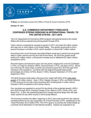 TI News: An information service from Office of Travel & Tourism Industries (OTTI)

October 27, 2011

         U.S. COMMERCE DEPARTMENT FORECASTS
  CONTINUED STRONG REBOUND IN INTERNATIONAL TRAVEL TO
               THE UNITED STATES - 2011-2016
The U.S. Department of Commerce (DOC) projects international travel to the United
States will continue experiencing strong growth through 2016.

Visitor volume is expected to increase 6 percent in 2011 and reach 63 million visitors
who stay one or more nights in the United States. This growth would build on the 9
percent increase in arrivals in 2010, which resulted in a record 59.7 million visitors.

According to the current forecast, the United States would see 5 percent annual growth
rates in visitor volume over the 2012-2016 time frame. By 2016 this growth would
produce 81 million visitors, a 36 percent increase and an additional 22 million visitors
compared to 2010.

All world regions are forecast to grow over the period, ranging from a low for Caribbean
(+13%), to a high for Oceania (+85%), South America (+77%), and Asia (+57%). All but
one of the top 40 visitor origin countries are forecast to grow from 2010 through 2016
(Jamaica is the exception). Countries with the largest forecasted total growth
percentages are China (+274%), Brazil (+135%), Russian Federation (+131%), and
Argentina (+70%).

The North America world region will account for nearly half (44%) of the total visitor
growth of 22 million visitors. Asia (+18%), Western Europe (+16%), and South America
(+12%) account for the bulk of the remaining 56% of total growth in visitor volume
forecast in 2016 compared to 2010 actual volume.

Four countries are expected to account for two-thirds of the projected growth (+62%)
from 2010 through 2016, including Canada (31%), Mexico (13%), China (10%), and
Brazil (7%). In fact, the expected growth from Canada would be larger than the total
visitor volume for any other country in 2016 except Mexico.

The forecast considers the affect, beginning in 2012, that could result from the national
marketing efforts by the new Corporation for Travel Promotion (CTP), established by the
Travel Promotion Act of 2009 (TPA). The CTP’s goal is to promote the United States as
a premier travel destination to international travelers. Impacts are expected to be
 