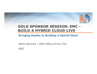 GOLD SPONSOR SESSION: EMC - 
BUILD A HYBRID CLOUD LIVE 
Bringing Reality to Building a Hybrid Cloud 
Nikhil Sharma – EMC Office of the CTO 
EMC 
 