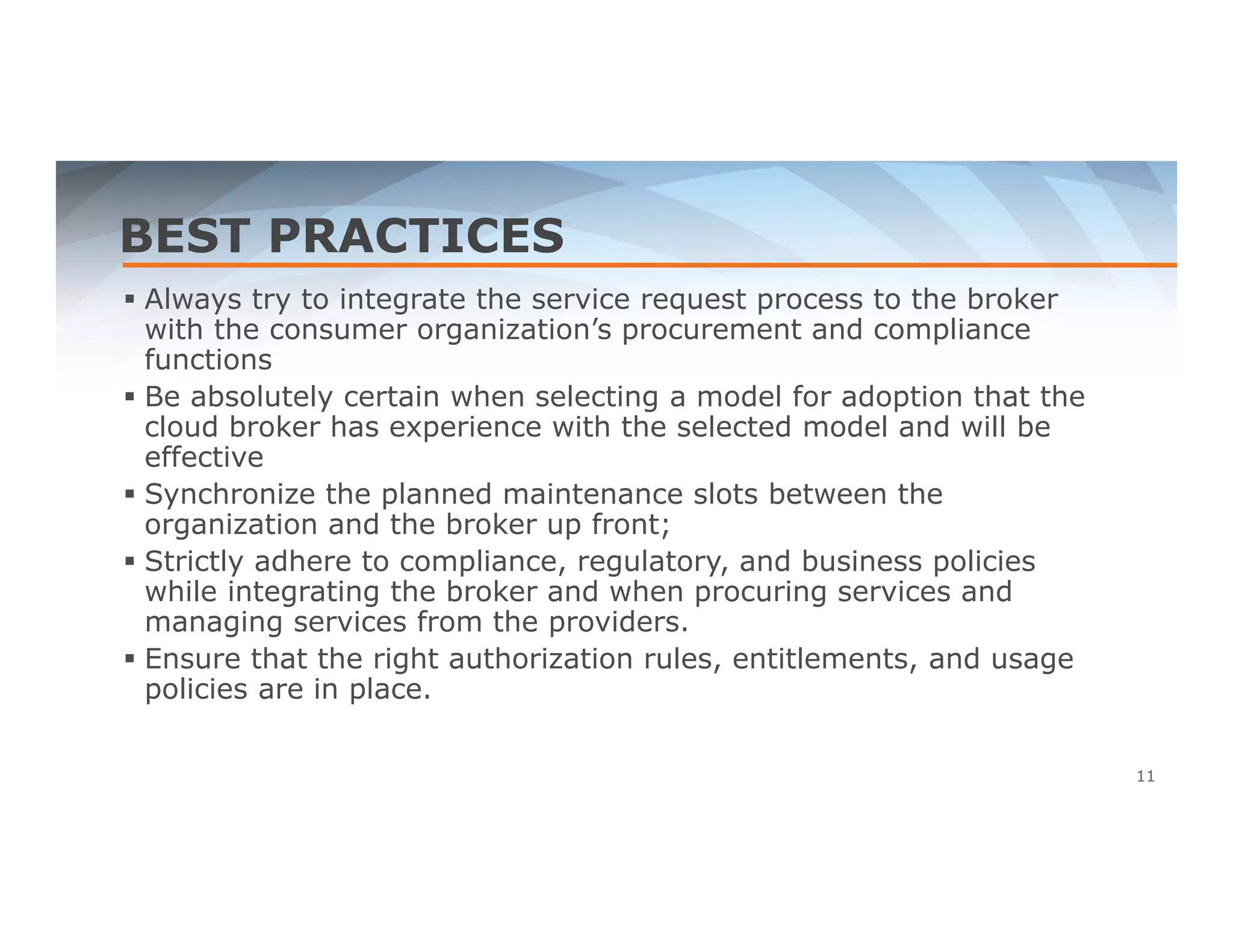 BEST PRACTICES 
 Always try to integrate the service request process to the broker 
with the consumer organization’s procurement and compliance 
functions 
 Be absolutely certain when selecting a model for adoption that the 
cloud broker has experience with the selected model and will be 
effective 
 Synchronize the planned maintenance slots between the 
organization and the broker up front; 
 Strictly adhere to compliance, regulatory, and business policies 
while integrating the broker and when procuring services and 
managing services from the providers. 
 Ensure that the right authorization rules, entitlements, and usage 
policies are in place. 
11 
 