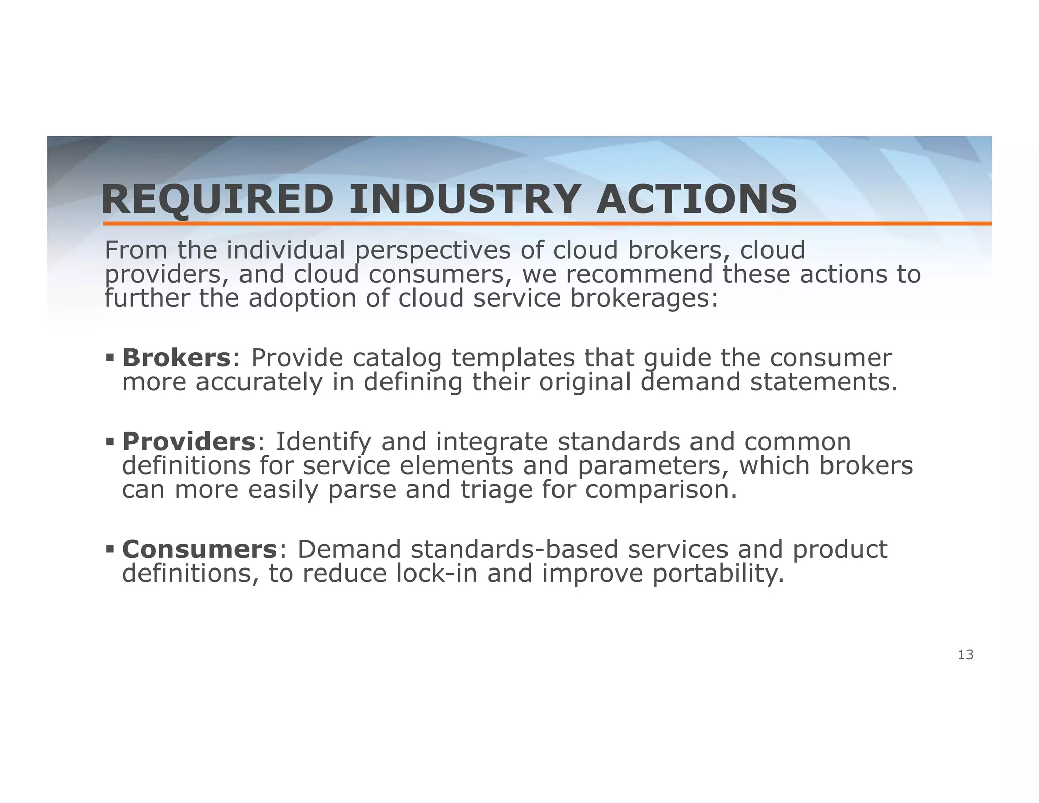 REQUIRED INDUSTRY ACTIONS 
From the individual perspectives of cloud brokers, cloud 
providers, and cloud consumers, we recommend these actions to 
further the adoption of cloud service brokerages: 
 Brokers: Provide catalog templates that guide the consumer 
more accurately in defining their original demand statements. 
 Providers: Identify and integrate standards and common 
definitions for service elements and parameters, which brokers 
can more easily parse and triage for comparison. 
 Consumers: Demand standards-based services and product 
definitions, to reduce lock-in and improve portability. 
13 
 