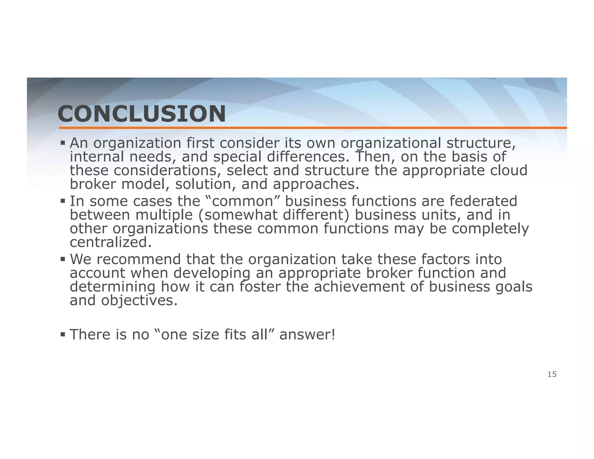 CONCLUSION 
 An organization first consider its own organizational structure, 
internal needs, and special differences. Then, on the basis of 
these considerations, select and structure the appropriate cloud 
broker model, solution, and approaches. 
 In some cases the “common” business functions are federated 
between multiple (somewhat different) business units, and in 
other organizations these common functions may be completely 
centralized. 
 We recommend that the organization take these factors into 
account when developing an appropriate broker function and 
determining how it can foster the achievement of business goals 
and objectives. 
 There is no “one size fits all” answer! 
15 
 