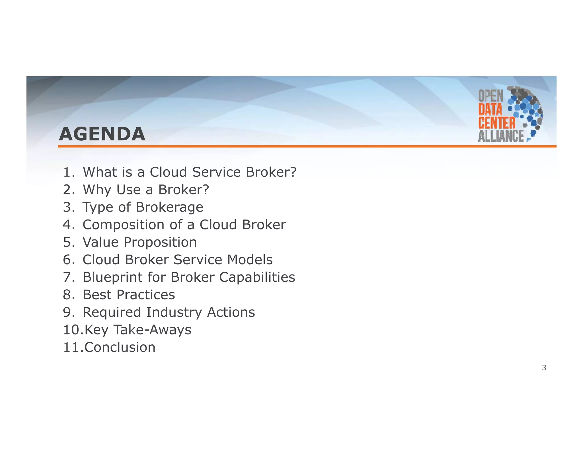 AGENDA 
1. What is a Cloud Service Broker? 
2. Why Use a Broker? 
3. Type of Brokerage 
4. Composition of a Cloud Broker 
5. Value Proposition 
6. Cloud Broker Service Models 
7. Blueprint for Broker Capabilities 
8. Best Practices 
9. Required Industry Actions 
10.Key Take-Aways 
11.Conclusion 
3 
 
