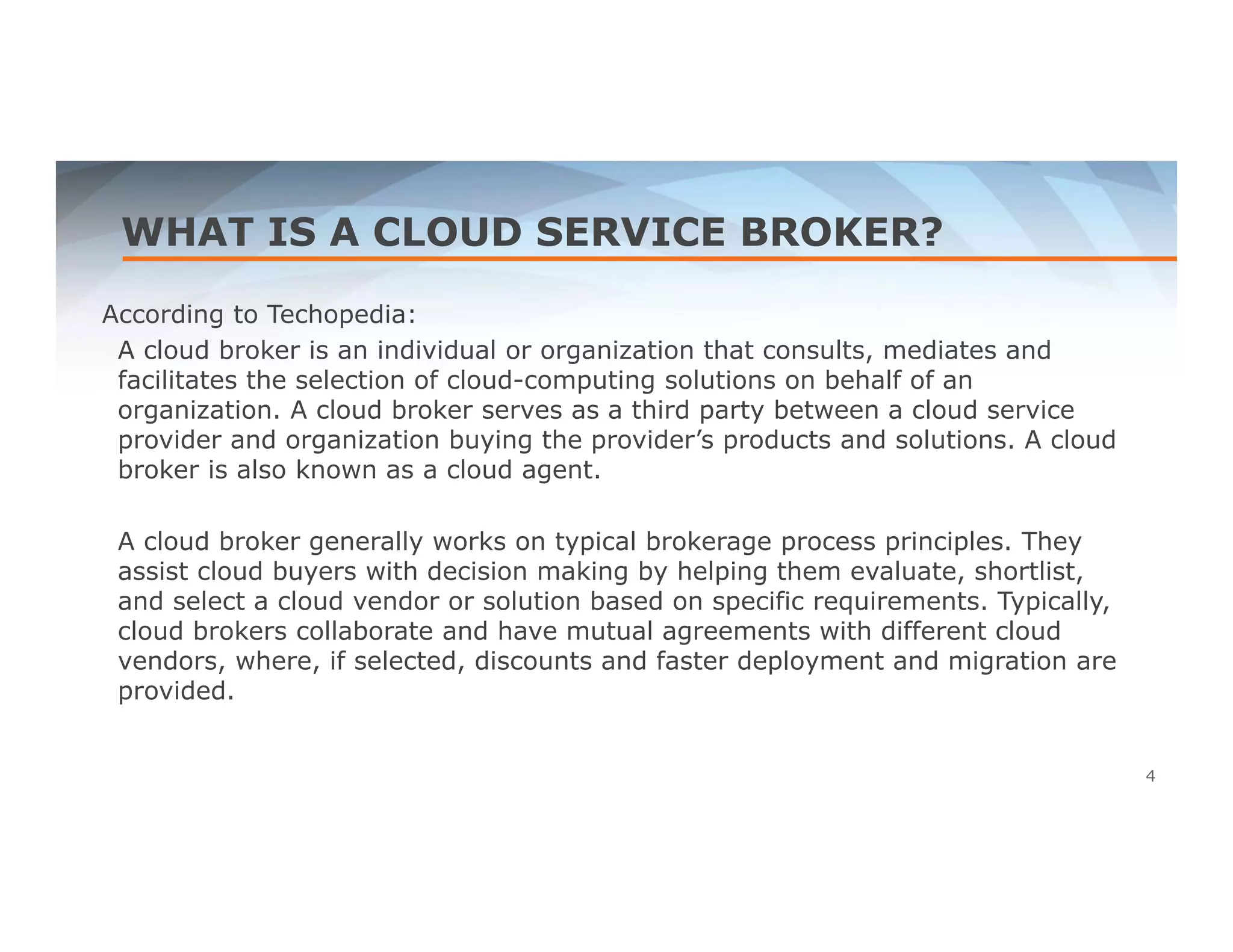 WHAT IS A CLOUD SERVICE BROKER? 
According to Techopedia: 
A cloud broker is an individual or organization that consults, mediates and 
facilitates the selection of cloud-computing solutions on behalf of an 
organization. A cloud broker serves as a third party between a cloud service 
provider and organization buying the provider’s products and solutions. A cloud 
broker is also known as a cloud agent. 
A cloud broker generally works on typical brokerage process principles. They 
assist cloud buyers with decision making by helping them evaluate, shortlist, 
and select a cloud vendor or solution based on specific requirements. Typically, 
cloud brokers collaborate and have mutual agreements with different cloud 
vendors, where, if selected, discounts and faster deployment and migration are 
provided. 
4 
 