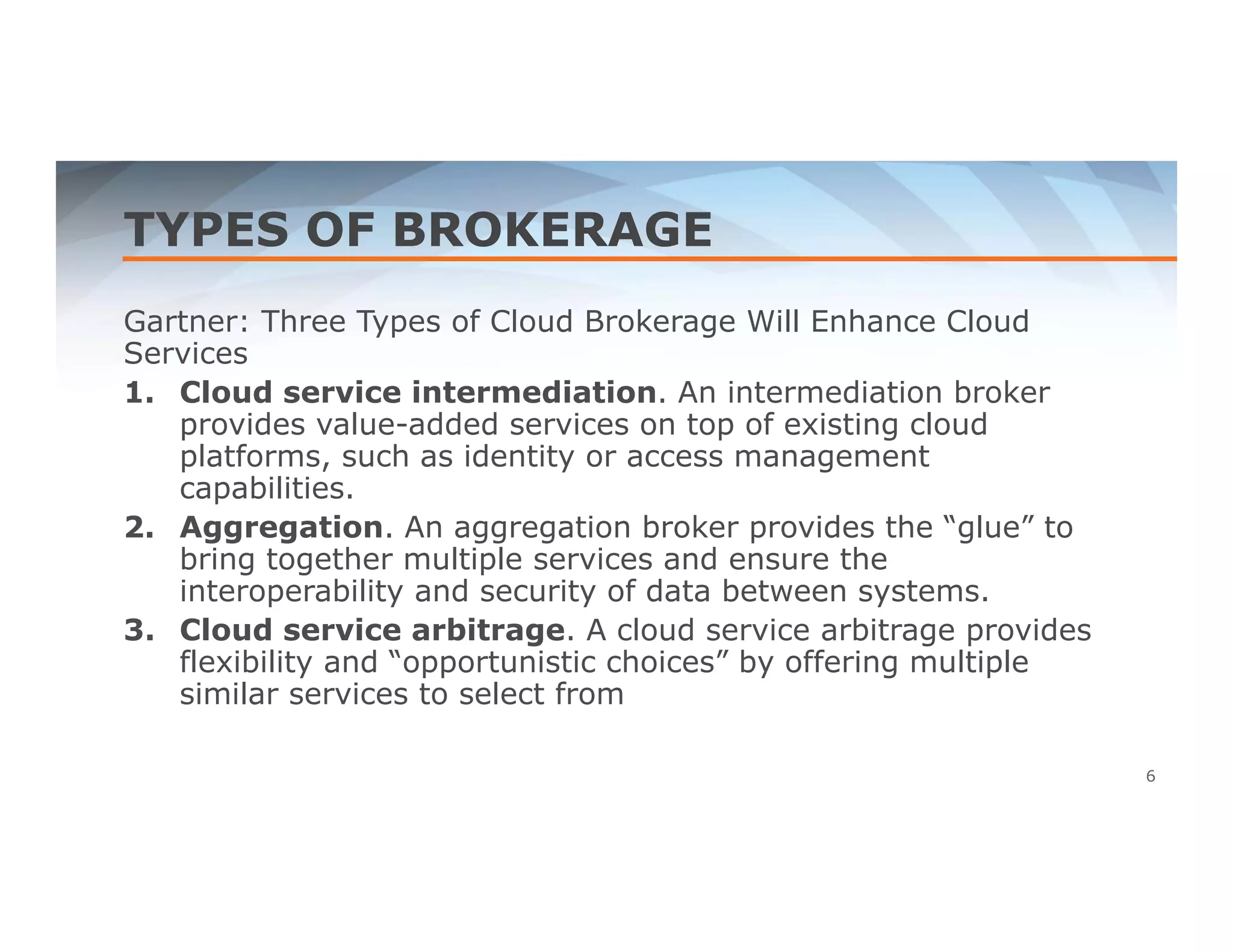 TYPES OF BROKERAGE 
Gartner: Three Types of Cloud Brokerage Will Enhance Cloud 
Services 
1. Cloud service intermediation. An intermediation broker 
provides value-added services on top of existing cloud 
platforms, such as identity or access management 
capabilities. 
2. Aggregation. An aggregation broker provides the “glue” to 
bring together multiple services and ensure the 
interoperability and security of data between systems. 
3. Cloud service arbitrage. A cloud service arbitrage provides 
flexibility and “opportunistic choices” by offering multiple 
similar services to select from 
6 
 
