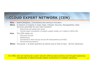 CLOUD EXPERT NETWORK (CEN) 
Who Board delegates, Contributors and Solution Providers 
What A network of experts in IaaS, PaaS, InfoaaS, Security, Manageability, Data 
Services assemble for two main functions 
1. Networking with global peer group 
2. Provide expert consultation on specific subject matter, as it relates to ODCA UMs 
How The CEN meets via 
1. Discussion Groups 
2. Speakerships 
3. Consultants to Work Groups around UM interpretations and POCs 
4. Annual planning sessions 
When Full group = at least quarterly by phone and or face to face. Ad-hoc otherwise. 
For SMEs who are looking for a peer network offering best practices and thought leadership, 
membership in ODCA provides global connections in multiple industries. 
5 
29 
 
