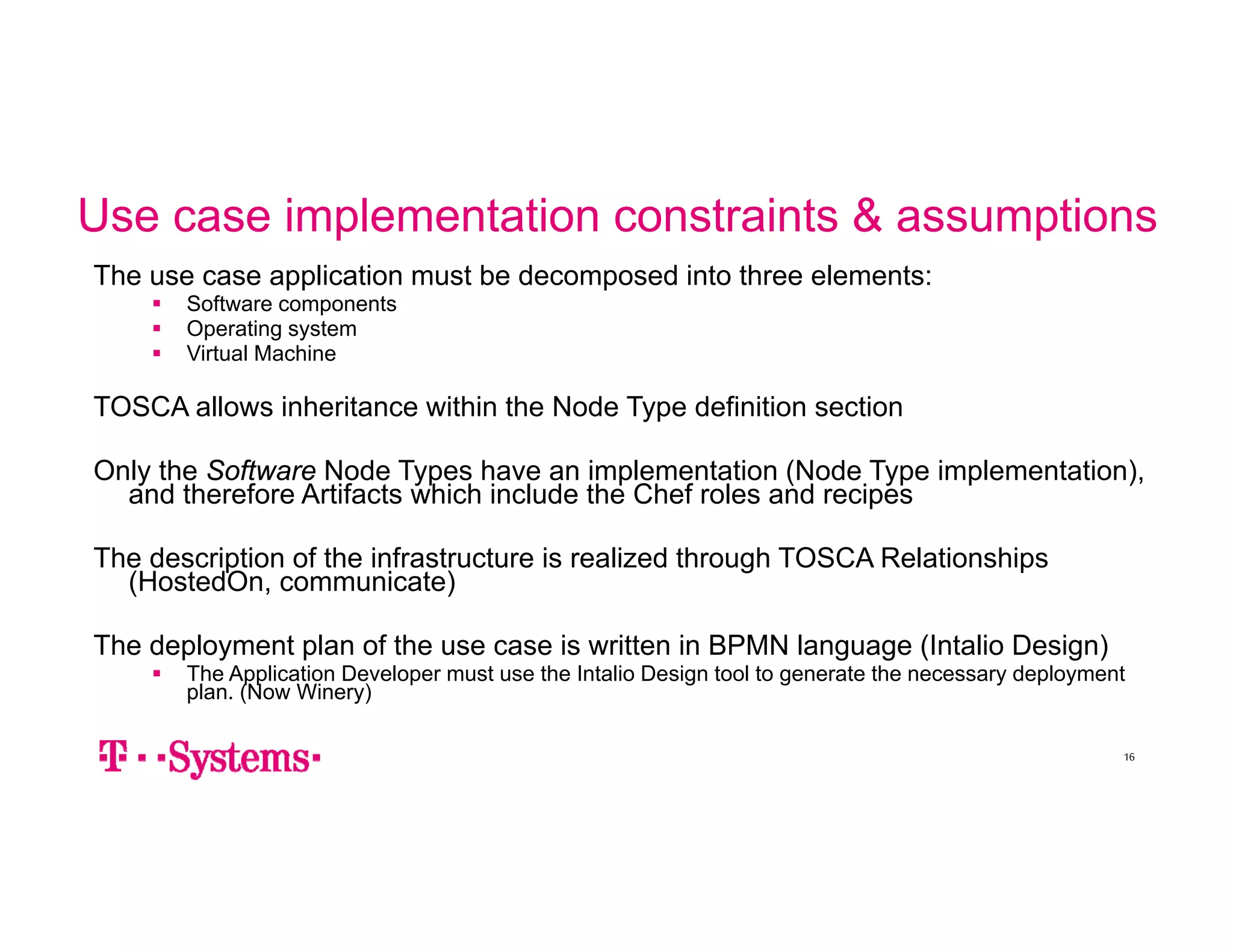 Use case implementation constraints & assumptions 
The use case application must be decomposed into three elements: 
 Software components 
 Operating system 
 Virtual Machine 
TOSCA allows inheritance within the Node Type definition section 
Only the Software Node Types have an implementation (Node Type implementation), 
and therefore Artifacts which include the Chef roles and recipes 
The description of the infrastructure is realized through TOSCA Relationships 
(HostedOn, communicate) 
The deployment plan of the use case is written in BPMN language (Intalio Design) 
 The Application Developer must use the Intalio Design tool to generate the necessary deployment 
plan. (Now Winery) 
16 
 