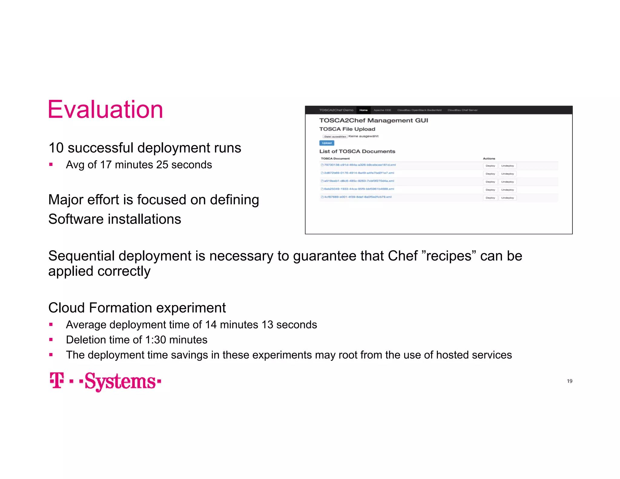 Evaluation 
10 successful deployment runs 
 Avg of 17 minutes 25 seconds 
Major effort is focused on defining 
Software installations 
Sequential deployment is necessary to guarantee that Chef ”recipes” can be 
applied correctly 
Cloud Formation experiment 
 Average deployment time of 14 minutes 13 seconds 
 Deletion time of 1:30 minutes 
 The deployment time savings in these experiments may root from the use of hosted services 
19 
 