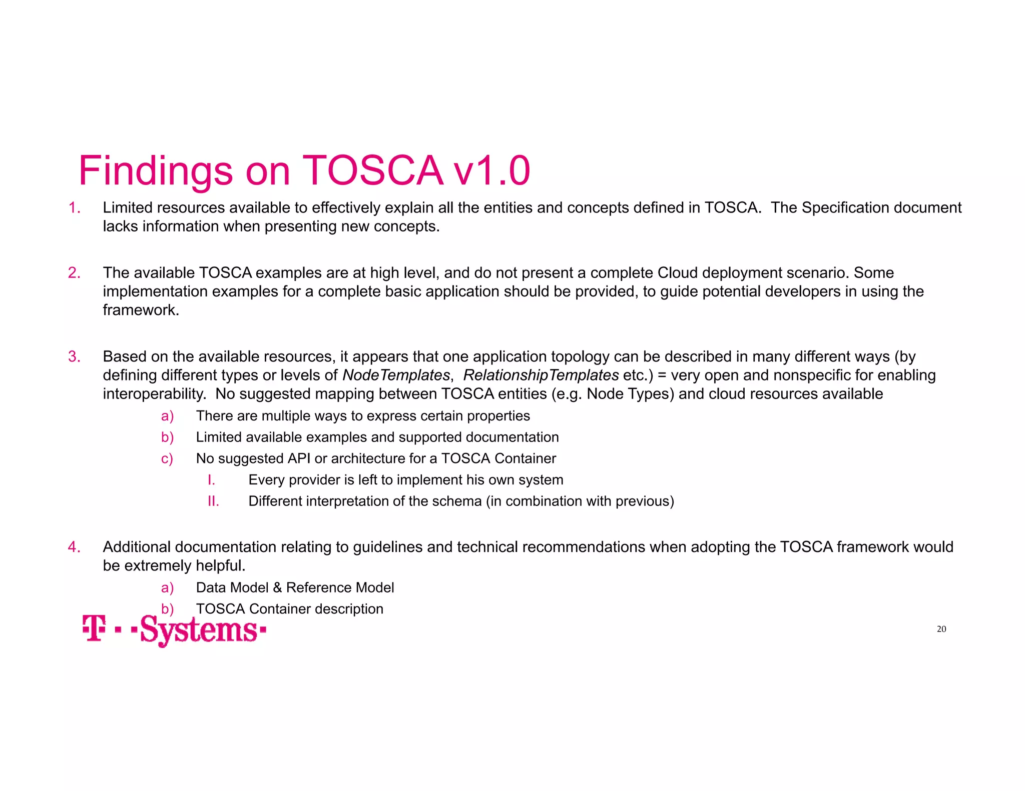 Findings on TOSCA v1.0 
1. Limited resources available to effectively explain all the entities and concepts defined in TOSCA. The Specification document 
20 
lacks information when presenting new concepts. 
2. The available TOSCA examples are at high level, and do not present a complete Cloud deployment scenario. Some 
implementation examples for a complete basic application should be provided, to guide potential developers in using the 
framework. 
3. Based on the available resources, it appears that one application topology can be described in many different ways (by 
defining different types or levels of NodeTemplates, RelationshipTemplates etc.) = very open and nonspecific for enabling 
interoperability. No suggested mapping between TOSCA entities (e.g. Node Types) and cloud resources available 
a) There are multiple ways to express certain properties 
b) Limited available examples and supported documentation 
c) No suggested API or architecture for a TOSCA Container 
I. Every provider is left to implement his own system 
II. Different interpretation of the schema (in combination with previous) 
4. Additional documentation relating to guidelines and technical recommendations when adopting the TOSCA framework would 
be extremely helpful. 
a) Data Model & Reference Model 
b) TOSCA Container description 
 