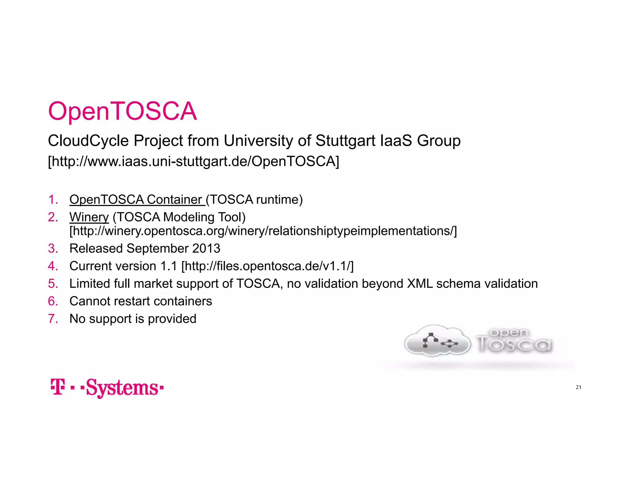 OpenTOSCA 
CloudCycle Project from University of Stuttgart IaaS Group 
[http://www.iaas.uni-stuttgart.de/OpenTOSCA] 
1. OpenTOSCA Container (TOSCA runtime) 
2. Winery (TOSCA Modeling Tool) 
[http://winery.opentosca.org/winery/relationshiptypeimplementations/] 
3. Released September 2013 
4. Current version 1.1 [http://files.opentosca.de/v1.1/] 
5. Limited full market support of TOSCA, no validation beyond XML schema validation 
6. Cannot restart containers 
7. No support is provided 
21 
 