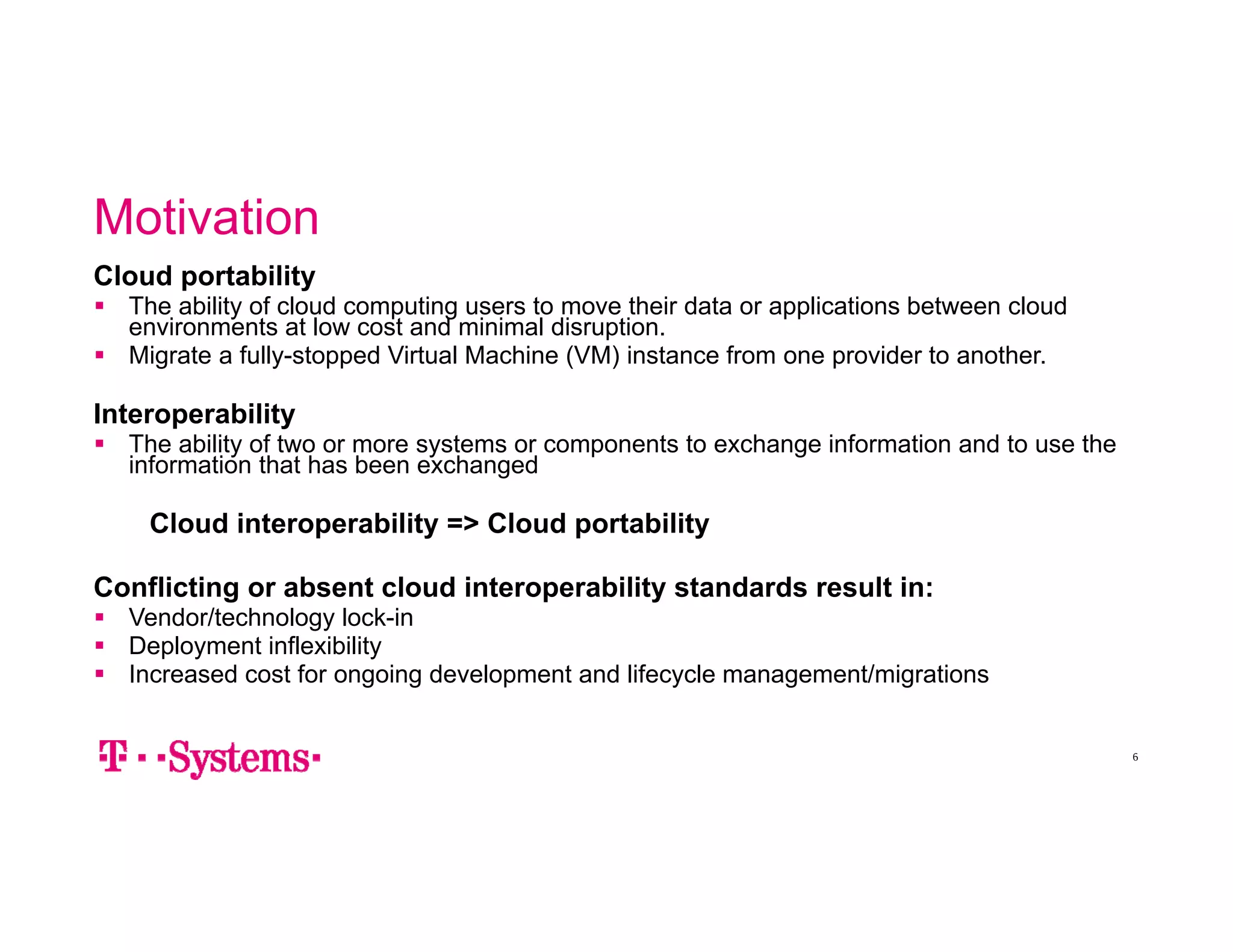 Motivation 
6 
Cloud portability 
 The ability of cloud computing users to move their data or applications between cloud 
environments at low cost and minimal disruption. 
 Migrate a fully-stopped Virtual Machine (VM) instance from one provider to another. 
Interoperability 
 The ability of two or more systems or components to exchange information and to use the 
information that has been exchanged 
Cloud interoperability => Cloud portability 
Conflicting or absent cloud interoperability standards result in: 
 Vendor/technology lock-in 
 Deployment inflexibility 
 Increased cost for ongoing development and lifecycle management/migrations 
 