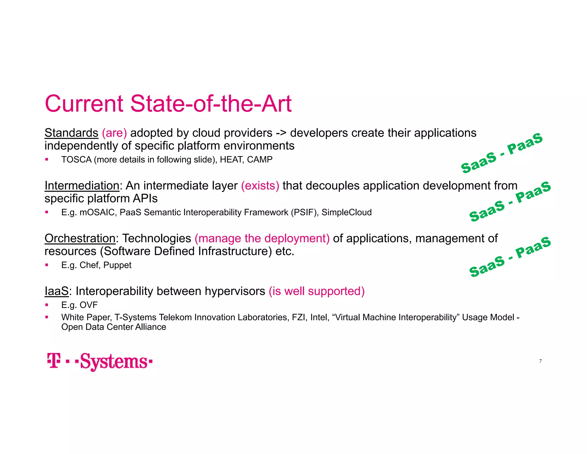 Current State-of-the-Art 
Standards (are) adopted by cloud providers -> developers create their applications 
independently of specific platform environments 
 TOSCA (more details in following slide), HEAT, CAMP 
Intermediation: An intermediate layer (exists) that decouples application development from 
specific platform APIs 
 E.g. mOSAIC, PaaS Semantic Interoperability Framework (PSIF), SimpleCloud 
Orchestration: Technologies (manage the deployment) of applications, management of 
resources (Software Defined Infrastructure) etc. 
 E.g. Chef, Puppet 
IaaS: Interoperability between hypervisors (is well supported) 
 E.g. OVF 
 White Paper, T-Systems Telekom Innovation Laboratories, FZI, Intel, “Virtual Machine Interoperability” Usage Model - 
Open Data Center Alliance 
7 
 