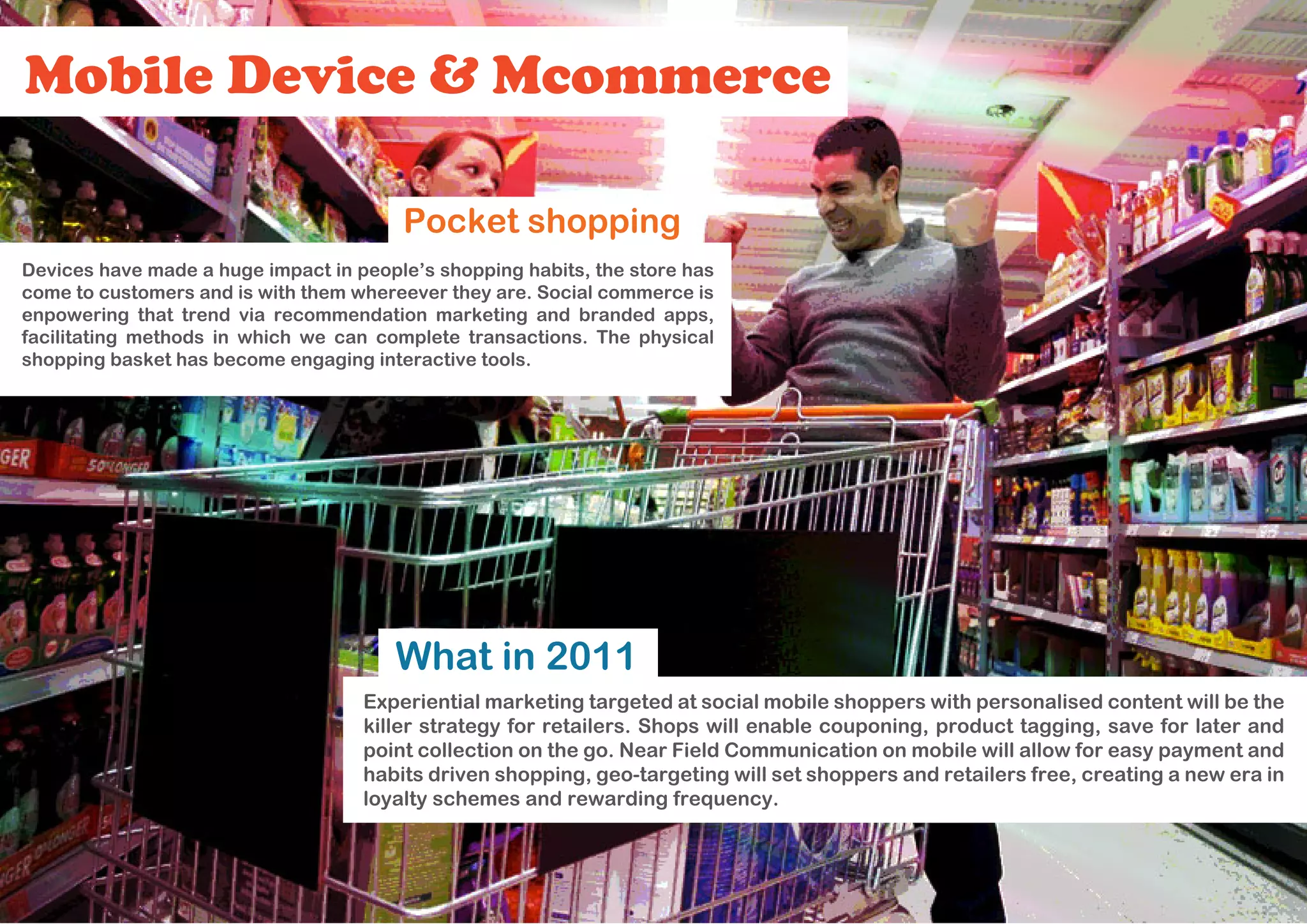 Mobile Device & Mcommerce

                                        Pocket shopping
Devices have made a huge impact in people’s shopping habits, the store has
come to customers and is with them whereever they are. Social commerce is
enpowering that trend via recommendation marketing and branded apps,
facilitating methods in which we can complete transactions. The physical
shopping basket has become engaging interactive tools.




                                       What in 2011
                                    Experiential marketing targeted at social mobile shoppers with personalised content will be the
                                    killer strategy for retailers. Shops will enable couponing, product tagging, save for later and
                                    point collection on the go. Near Field Communication on mobile will allow for easy payment and
                                    habits driven shopping, geo-targeting will set shoppers and retailers free, creating a new era in
                                    loyalty schemes and rewarding frequency.
 