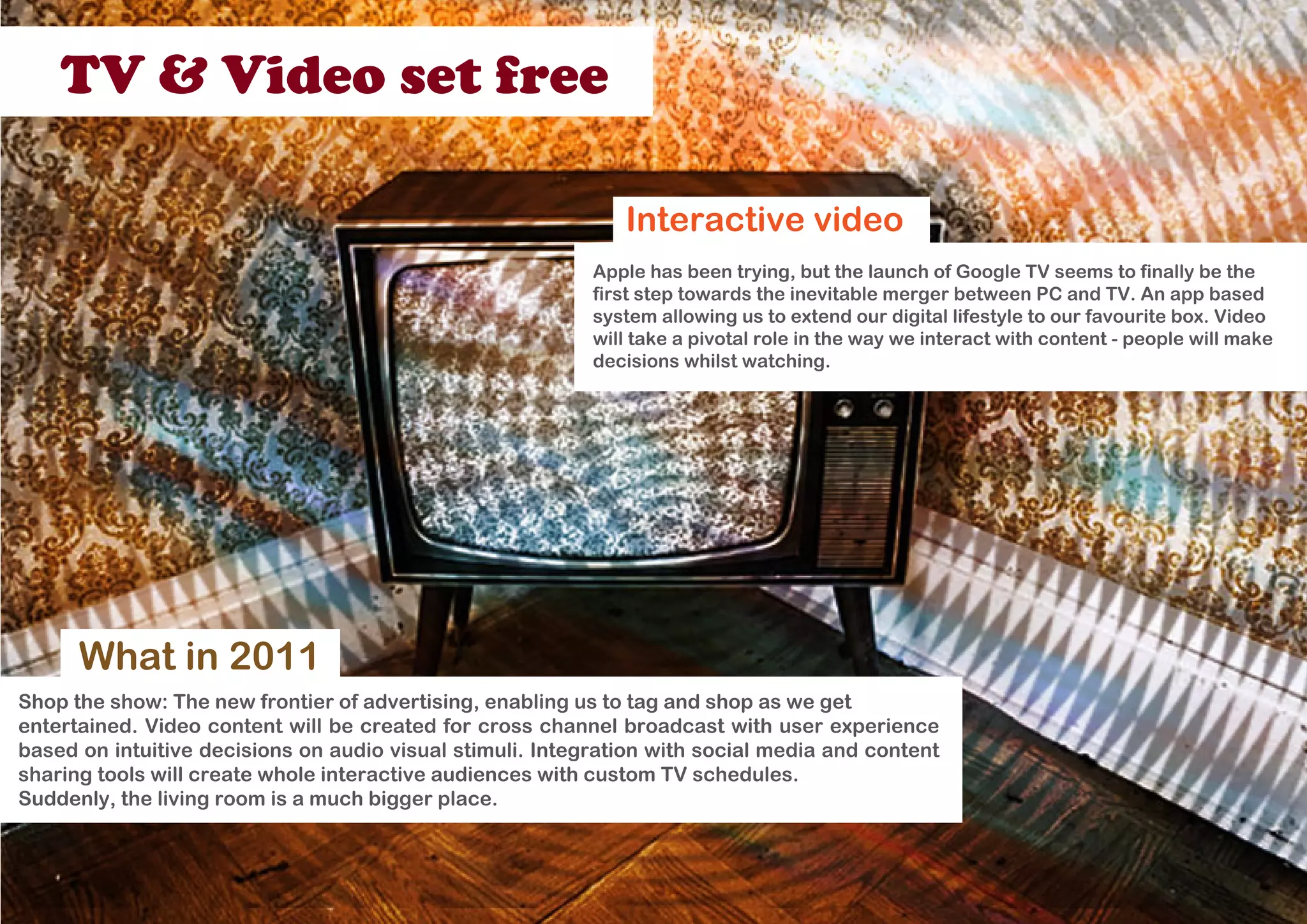 TV & Video set free

                                                              Interactive video
                                                           Apple has been trying, but the launch of Google TV seems to finally be the
                                                           first step towards the inevitable merger between PC and TV. An app based
                                                           system allowing us to extend our digital lifestyle to our favourite box. Video
                                                           will take a pivotal role in the way we interact with content - people will make
                                                           decisions whilst watching.




      What in 2011
Shop the show: The new frontier of advertising, enabling us to tag and shop as we get
entertained. Video content will be created for cross channel broadcast with user experience
based on intuitive decisions on audio visual stimuli. Integration with social media and content
sharing tools will create whole interactive audiences with custom TV schedules.
Suddenly, the living room is a much bigger place.
 