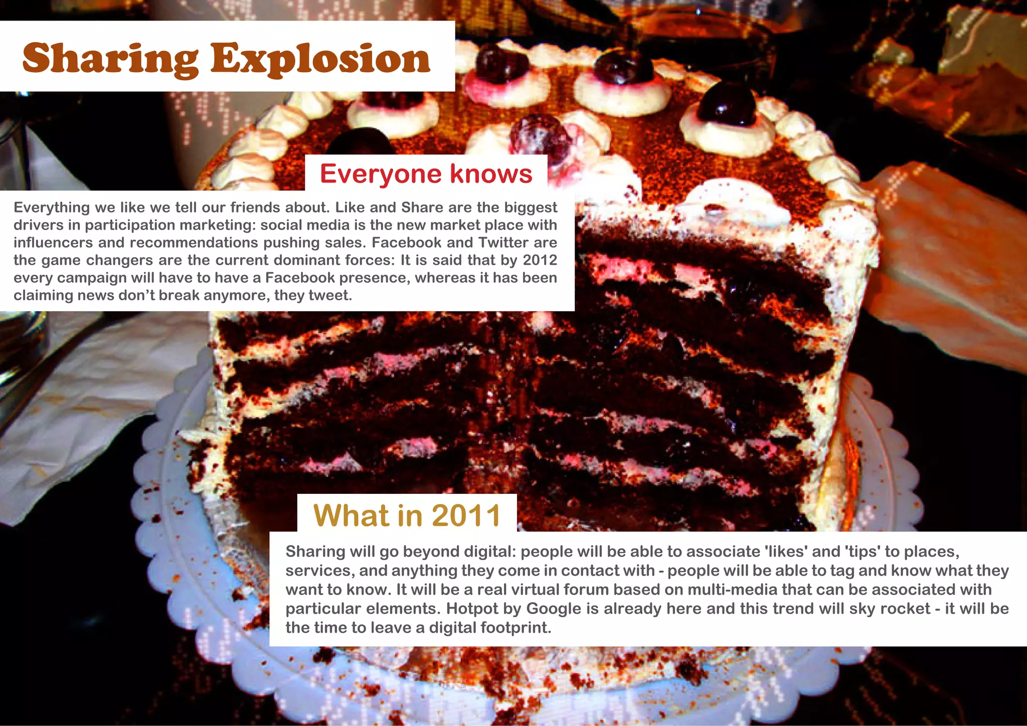 Sharing Explosion

                                           Everyone knows
Everything we like we tell our friends about. Like and Share are the biggest
drivers in participation marketing: social media is the new market place with
influencers and recommendations pushing sales. Facebook and Twitter are
the game changers are the current dominant forces: It is said that by 2012
every campaign will have to have a Facebook presence, whereas it has been
claiming news don’t break anymore, they tweet.




                                          What in 2011
                                      Sharing will go beyond digital: people will be able to associate 'likes' and 'tips' to places,
                                      services, and anything they come in contact with - people will be able to tag and know what they
                                      want to know. It will be a real virtual forum based on multi-media that can be associated with
                                      particular elements. Hotpot by Google is already here and this trend will sky rocket - it will be
                                      the time to leave a digital footprint.
 