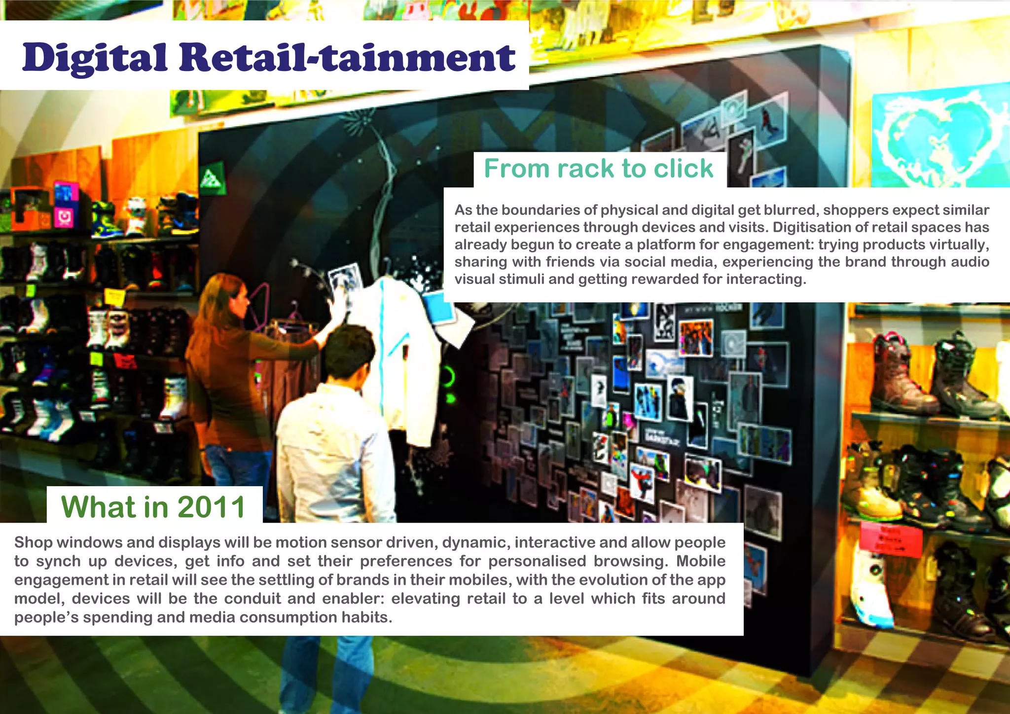 Digital Retail-tainment

                                                                 From rack to click
                                                             As the boundaries of physical and digital get blurred, shoppers expect similar
                                                             retail experiences through devices and visits. Digitisation of retail spaces has
                                                             already begun to create a platform for engagement: trying products virtually,
                                                             sharing with friends via social media, experiencing the brand through audio
                                                             visual stimuli and getting rewarded for interacting.




      What in 2011
Shop windows and displays will be motion sensor driven, dynamic, interactive and allow people
to synch up devices, get info and set their preferences for personalised browsing. Mobile
engagement in retail will see the settling of brands in their mobiles, with the evolution of the app
model, devices will be the conduit and enabler: elevating retail to a level which fits around
people’s spending and media consumption habits.
 
