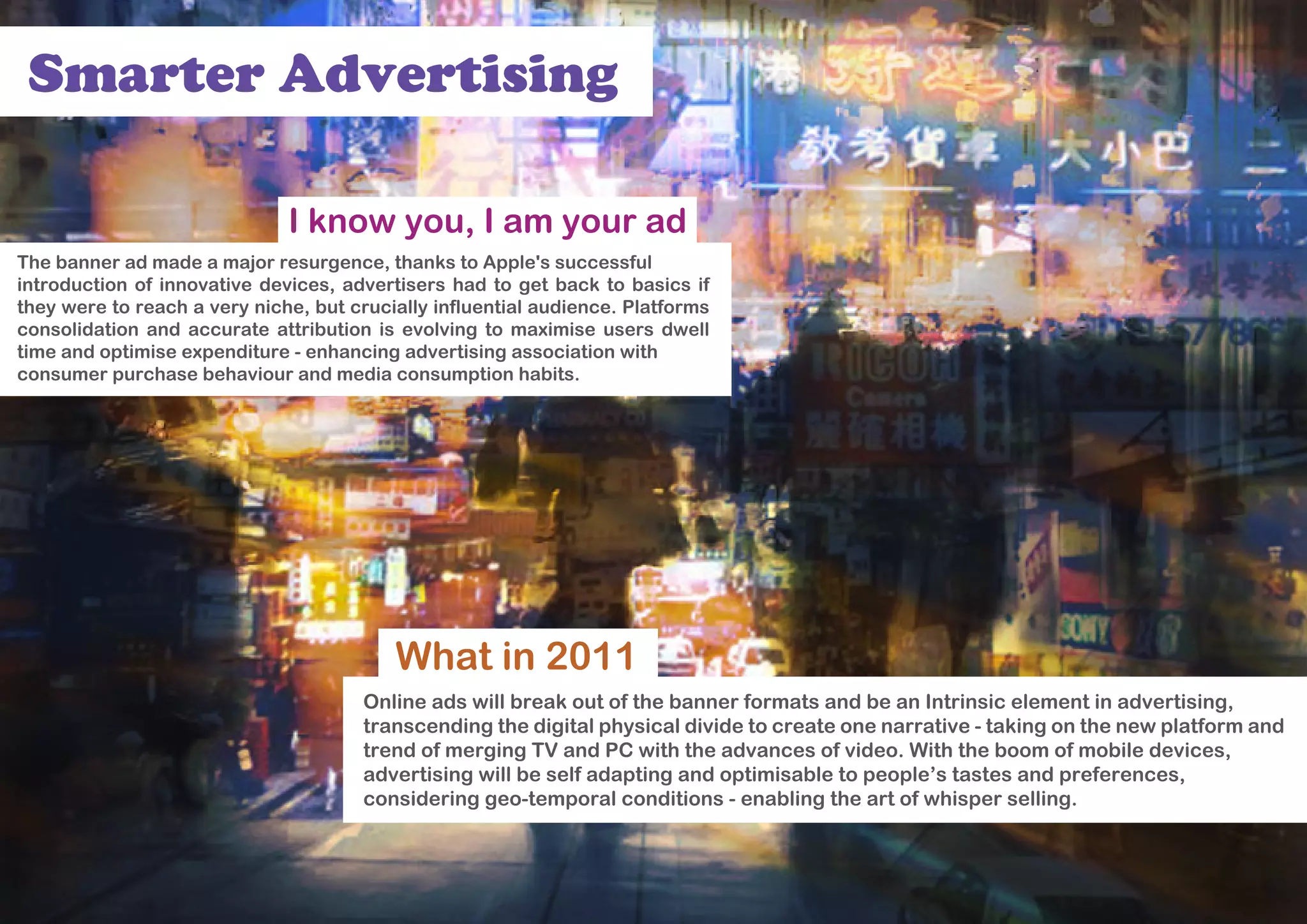 Smarter Advertising

                              I know you, I am your ad
The banner ad made a major resurgence, thanks to Apple's successful
introduction of innovative devices, advertisers had to get back to basics if
they were to reach a very niche, but crucially influential audience. Platforms
consolidation and accurate attribution is evolving to maximise users dwell
time and optimise expenditure - enhancing advertising association with
consumer purchase behaviour and media consumption habits.




                                          What in 2011
                                      Online ads will break out of the banner formats and be an Intrinsic element in advertising,
                                      transcending the digital physical divide to create one narrative - taking on the new platform and
                                      trend of merging TV and PC with the advances of video. With the boom of mobile devices,
                                      advertising will be self adapting and optimisable to people’s tastes and preferences,
                                      considering geo-temporal conditions - enabling the art of whisper selling.
 