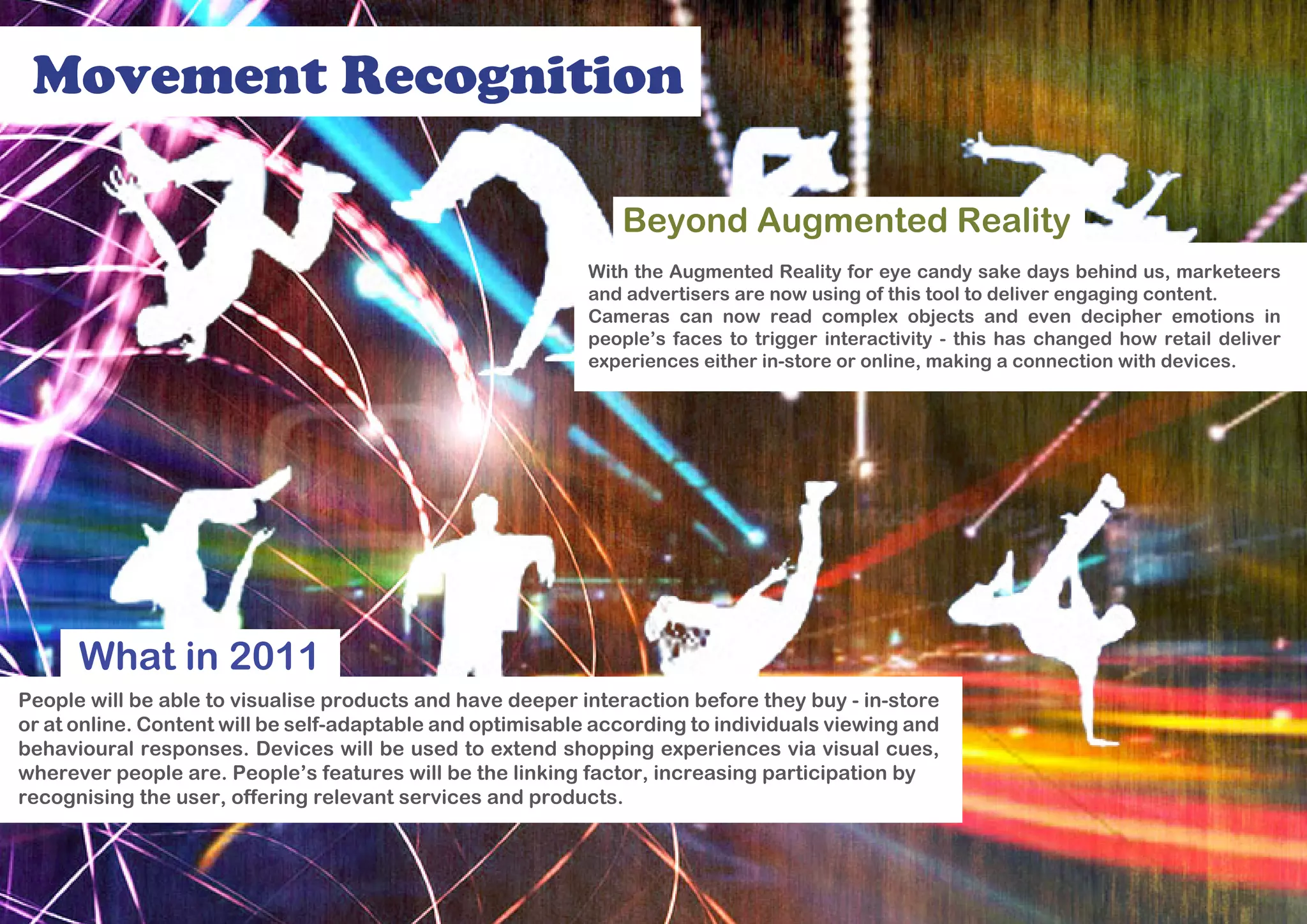 Movement Recognition

                                                               Beyond Augmented Reality
                                                            With the Augmented Reality for eye candy sake days behind us, marketeers
                                                            and advertisers are now using of this tool to deliver engaging content.
                                                            Cameras can now read complex objects and even decipher emotions in
                                                            people’s faces to trigger interactivity - this has changed how retail deliver
                                                            experiences either in-store or online, making a connection with devices.




      What in 2011
People will be able to visualise products and have deeper interaction before they buy - in-store
or at online. Content will be self-adaptable and optimisable according to individuals viewing and
behavioural responses. Devices will be used to extend shopping experiences via visual cues,
wherever people are. People’s features will be the linking factor, increasing participation by
recognising the user, offering relevant services and products.
 
