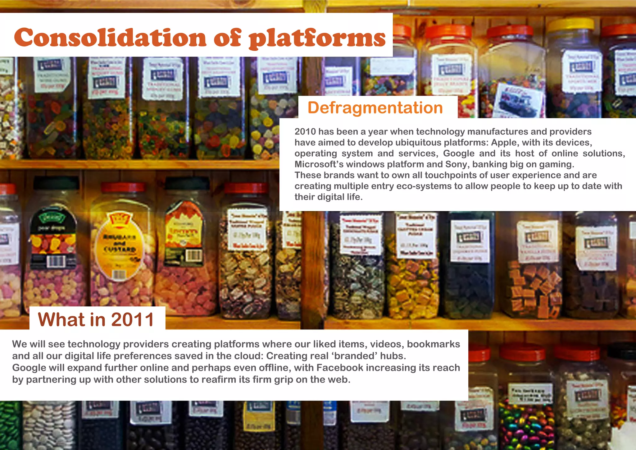 Consolidation of platforms

                                                             Defragmentation
                                                           2010 has been a year when technology manufactures and providers
                                                           have aimed to develop ubiquitous platforms: Apple, with its devices,
                                                           operating system and services, Google and its host of online solutions,
                                                           Microsoft’s windows platform and Sony, banking big on gaming.
                                                           These brands want to own all touchpoints of user experience and are
                                                           creating multiple entry eco-systems to allow people to keep up to date with
                                                           their digital life.




     What in 2011
We will see technology providers creating platforms where our liked items, videos, bookmarks
and all our digital life preferences saved in the cloud: Creating real ‘branded’ hubs.
Google will expand further online and perhaps even offline, with Facebook increasing its reach
by partnering up with other solutions to reafirm its firm grip on the web.
 