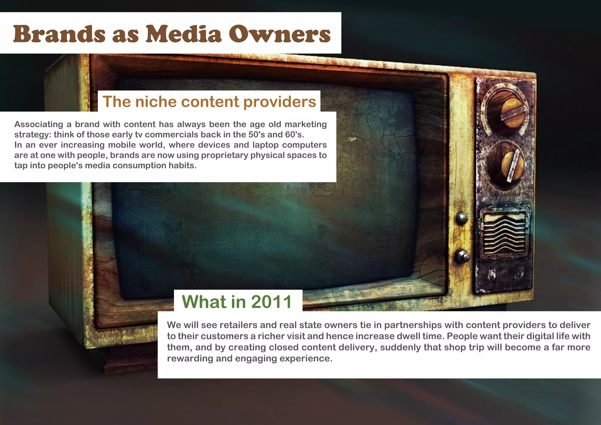 Brands as Media Owners

                     The niche content providers
Associating a brand with content has always been the age old marketing
strategy: think of those early tv commercials back in the 50's and 60's.
In an ever increasing mobile world, where devices and laptop computers
are at one with people, brands are now using proprietary physical spaces to
tap into people's media consumption habits.




                                        What in 2011
                                    We will see retailers and real state owners tie in partnerships with content providers to deliver
                                    to their customers a richer visit and hence increase dwell time. People want their digital life with
                                    them, and by creating closed content delivery, suddenly that shop trip will become a far more
                                    rewarding and engaging experience.
 