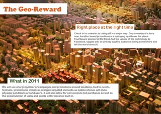 The Geo-Reward

                                                              Right place at the right time
                                                            Check in for rewards is taking off in a major way. Geo-commerce is here
                                                            now, location based promotions are springing up all over the place.
                                                            FourSquare pioneered the trend, but the uptake of the technology by
                                                            Facebook, tapped into an already captive audience: being somewhere and
                                                            tell the world about it.




      What in 2011
We will see a large number of campaigns and promotions around locations, tied to events,
festivals, promotional initiatives and geo-targeted elements as mobile phones will know
physical conditions around users. It will also allow for convenience led purchases as well as
the accumulation of visits and points with relevance built in.
 