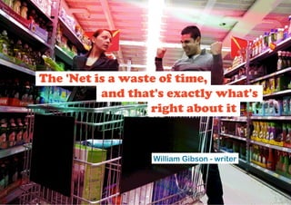 The 'Net is a waste of time,
          and that's exactly what's
                  right about it


                  William Gibson - writer
 