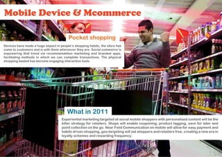 Mobile Device & Mcommerce

                                        Pocket shopping
Devices have made a huge impact in people’s shopping habits, the store has
come to customers and is with them whereever they are. Social commerce is
enpowering that trend via recommendation marketing and branded apps,
facilitating methods in which we can complete transactions. The physical
shopping basket has become engaging interactive tools.




                                       What in 2011
                                    Experiential marketing targeted at social mobile shoppers with personalised content will be the
                                    killer strategy for retailers. Shops will enable couponing, product tagging, save for later and
                                    point collection on the go. Near Field Communication on mobile will allow for easy payment and
                                    habits driven shopping, geo-targeting will set shoppers and retailers free, creating a new era in
                                    loyalty schemes and rewarding frequency.
 