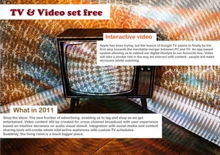 TV & Video set free

                                                              Interactive video
                                                           Apple has been trying, but the launch of Google TV seems to finally be the
                                                           first step towards the inevitable merger between PC and TV. An app based
                                                           system allowing us to extend our digital lifestyle to our favourite box. Video
                                                           will take a pivotal role in the way we interact with content - people will make
                                                           decisions whilst watching.




      What in 2011
Shop the show: The new frontier of advertising, enabling us to tag and shop as we get
entertained. Video content will be created for cross channel broadcast with user experience
based on intuitive decisions on audio visual stimuli. Integration with social media and content
sharing tools will create whole interactive audiences with custom TV schedules.
Suddenly, the living room is a much bigger place.
 
