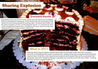 Sharing Explosion

                                           Everyone knows
Everything we like we tell our friends about. Like and Share are the biggest
drivers in participation marketing: social media is the new market place with
influencers and recommendations pushing sales. Facebook and Twitter are
the game changers are the current dominant forces: It is said that by 2012
every campaign will have to have a Facebook presence, whereas it has been
claiming news don’t break anymore, they tweet.




                                          What in 2011
                                      Sharing will go beyond digital: people will be able to associate 'likes' and 'tips' to places,
                                      services, and anything they come in contact with - people will be able to tag and know what they
                                      want to know. It will be a real virtual forum based on multi-media that can be associated with
                                      particular elements. Hotpot by Google is already here and this trend will sky rocket - it will be
                                      the time to leave a digital footprint.
 